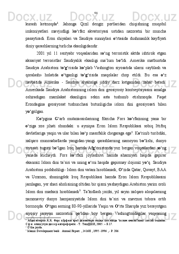 kurash   ketmoqda 1
.   Jahonga   Qizil   dengiz   portlaridan   chiqishning   muqobil
imkoniyatlari   mavjudligi   k o‘ rfa z   akvatoriyasi   ustidan   nazoratni   bir   muncha
pasaytiradi.   Eron   shiyalari   va   Saudiya   sunniylari   o‘ rtasida   dushmanlik   kayfiyati
diniy qarashlarning turlicha ekanligidandir. 
2001   yil   11   sentyabr   voqealaridan   s o‘ ng   terroristik   aktda   ishtirok   etgan
aksariyat   terroristlar   Saudiyalik   ekanligi   ma’lum   b o‘ ldi.   Amerika   matbuotida
Saudiya   Arabistoni   t o‘g‘ risida   k o‘ plab   Vashington   siyosatida   ularni   «ayblash   va
qoralash»   holatida   o‘ tganligi   t o‘g‘ risida   maqolalar   chop   etildi.   Bu   esa   o‘ z
navbatida   Amerika   -   Saudiya   alyansiga   jiddiy   darz   ketganidan   xabar   beradi.
Amerikada Saudiya Arabistonining islom dini geosiyosiy kontseptsiyasini  amalga
oshiradigan   mamlakat   ekanligini   sekin   asta   tushunib   etishmoqda.   Faqat
Erondagina   geosiyosat   tushunchasi   butunligicha   islom   dini   geosiyosati   bilan
y o‘ g rilgan. 
K o‘ pgina   G‘ arb   mutaxassislarining   fikricha   Fors   k o‘ rfazining   yana   bir
o‘ ziga   xos   jihati   shundaki:   u   ayniqsa   Eron   Islom   Respublikasi   sobiq   Ittifoq
davlatlariga yaqin va ular bilan k o‘ p masofalik chegaraga ega 2
. K o‘ rinib turibdiki,
xalqaro   munosabatlarda   yangidan-yangi   qarashlarning   namoyon   b o‘ lishi,   dunyo
siyosati   tuguni   b o‘ lgan   Iroq   hamda   Af g‘ onistonda   yuz   bergan   voqealardan   s o‘ ng
yanada   kuchaydi.   Fors   k o‘ rfazi   joylashuvi   hamda   ahamiyati   haqida   gapirar
ekanmiz Islom dini ta’siri va uning   o‘ rni  haqida gapirmay ilojimiz y o‘ q. Saudiya
Arabistoni podshohligi- Islom dini vatani hisoblanadi;  O‘ zida Qatar, Quvayt, BAA
va   Ummon,   shuningdek   Iroq   Respublikasi   hamda   Eron   Islom   Respublikasini
jamlagan, yer shari aholisining oltidan bir qismi yashaydigan Arabiston yarim oroli
Islom   dini   markazi  hisoblanadi 3
.  Ta’kidlash   joizki,  yil  sayin   xalqaro  aloqalarning
zamonaviy   dunyo   hamjamiyatida   Islom   dini   ta’siri   va   mavzusi   tobora   ortib
bormoqda.  O‘ tgan asrning 80-90-yillarida Yaqin va  O‘ rta Sharqda yuz berayotgan
siyosiy   jarayon   nazoratini   q o‘ ldan   boy   bergan   Vashingtondagilar   voqeaning
1
  Абдисатторов   А.А.  Форс   кўрфази   араб  давлатлари   ташқи   сиёсатида   “ислом  омили”нинг  сиёсий   таҳлили.
С.ф.н. олиш учун диссер.автореферати. -Т.: ТошДШИ, 2005. – Б.17.
2
  O’sha joyda.
3
 Islamic Development bank . Annual Report  , 1416H , 1995 -1996 , - Р. 286. 46 