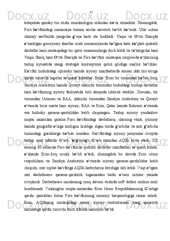 kelajakda   qanday   tus   olishi   mumkinligini   oldindan   k o‘ ra   olmadilar.   Shuningdek,
Fors   k o‘ rfazidagi   monarxiya   tuzumi   ancha   xavotirli   b o‘ lib   k o‘ rindi.   Ular   uchun
shaxsiy   xavfsizlik   yangicha   g‘ oya   kasb   eta   boshladi.   Yaqin   va   O‘ rta   Sharqda
o‘ rnatilgan geosiyosiy shartlar Arab monarxiyasida b o‘ lgani kabi k o‘ plab qudratli
davlatlar ham mintaqadagi bir qator muammolarga duch keldi va t o‘ laligicha ham
Yaqin Sharq ham   O‘ rta Sharqda va Fors k o‘ rfazi mintaqasi miqyosida   o‘ zlarining
tashqi   siyosatida   yangi   strategik   kontseptsiya   qabul   qilishga   majbur   b o‘ ldilar.
K o‘ rfaz   hududidagi   iqtisodiy   hamda   siyosiy   manfaatlarda   asosan   ikki   biri-biriga
qarshi turuvchi lagerlar t o‘ qnash keladilar. Bular: Eron bir tomondan b o‘ lsa, Iroq,
Saudiya Arabistoni hamda Quvayt ikkinchi tomondan hududdagi boshqa davlatlar
ham   k o‘ rfazning   siyosiy   faoliyatida   turli   darajada   ishtirok   etadilar.   Xususan,   bir
tomondan   Ummon   va   BAA,   ikkinchi   tomondan   Saudiya   Arabistoni   va   Quvayt
o‘ rtasida  biror  marta ham  siyosiy,  BAA va  Eron, Qatar  hamda Bahrayn   o‘ rtasida
esa   hududiy   qarama-qarshiliklar   kelib   chiqmagan.   Tashqi   siyosiy   yondashuv
nuqtai   nazaridan   qaralsa   Fors   k o‘ rfazidagi   davlatlarni,   ularning   etnik,   ijtimoiy
hamda   geografik   o‘ ziga   xosligini   hisobga   olgan   holda   g‘ arbcha   va   anti   g‘ arbcha
tuzumdagi   guruhlarga   b o‘ lish   mumkin.   K o‘ rfazdagi   siyosiy   jarayonlar   rivojida
tashqi   omil   sifatida   G‘ arb,   t o‘g‘ riro g‘ i   G‘ arb   nomidan   AQSh   ta’sir   etadi.   XX
asrning 80-yillarida Fors k o‘ rfazida qudratli davlatlar manfaatlari t o‘ qnash keladi,
o‘ shanda   Eron-Iroq   urushi   b o‘ lib   o‘ tadi,   shuningdek   bu   davrda   Eron   islom
respublikasi   va   Saudiya   Arabistoni   o‘ rtasida   siyosiy   qarama-qarshiliklar   kelib
chiqishi, oxir oqibat k o‘ rfazga AQSh harbiylarini kirishiga olib keldi. Vaqt  o‘ tgani
sari   davlatlararo   qarama-qarshilik   tugamasdan   balki   o‘ zaro   nizolar   yanada
rivojlandi.   Davlatlararo nizolarning uzoq davom  etishida neft dollari  muhim omil
hisoblanadi.   Vashington   nuqtai - nazaridan   Eron   I slom   R espublikasining   G‘ arbga
qarshi   qarashlari   butun   Fors   k o‘ rfazining   umumiy   barqarorligiga   raxna   soladi.
Eron,   A QSh ning   mintaqadagi   asosiy   siyosiy   tend e n ts iyani   keng   qamrovli
nazoratiga qarshi turuvchi kuch sifatida namoyon b o‘ ldi. 47 