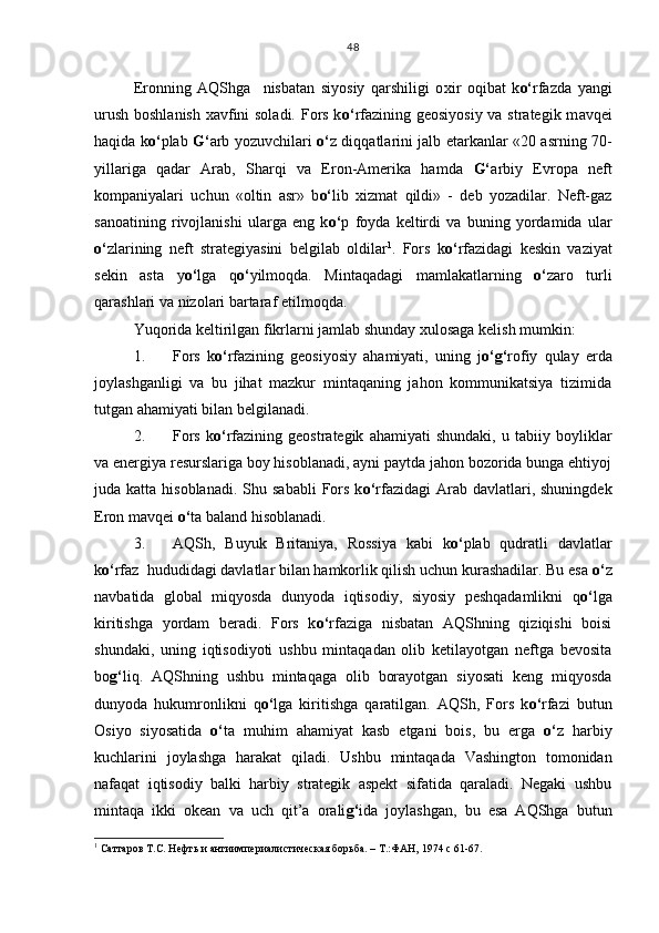 Eronning   AQShga     nisbatan   siyosiy   qarshiligi   o x ir   oqibat   k o‘ rfazda   yangi
urush boshlanish xavfini  soladi. Fors k o‘ rfazining geosiyosiy  va strategik m a vqei
haqida k o‘ plab   G‘ arb yozuvchilari   o‘ z diqqatlarini jalb etarkanlar «20 asrning 70-
yillariga   qadar   Arab,   Sharqi   va   Eron-Amerika   hamda   G‘ arbiy   Evropa   neft
kompaniyalari   uchun   «oltin   asr»   b o‘ lib   xizmat   qildi»   -   deb   yozadilar.   Neft-gaz
sanoatining   rivojlanishi   ularga   eng   k o‘ p   foyda   keltirdi   va   buning   yordamida   ular
o‘ zlarining   neft   strategiyasini   belgilab   oldilar 1
.   Fors   k o‘ rfazidagi   keskin   vaziyat
sekin   asta   y o‘ lga   q o‘ yilmoqda.   Mintaqadagi   mamlakatlarning   o‘ zaro   turli
qarashlari va nizolari bartaraf etilmoqda. 
Yuqorida keltirilgan fikrlarni jamlab shunday xulosaga kelish mumkin: 
1. Fors   k o‘ rfazining   geosiyosiy   ahamiyati,   uning   j o‘g‘ rofiy   qulay   erda
joylashganligi   va   bu   jihat   mazkur   mintaqaning   jahon   kommunikatsiya   tizimida
tutgan ahamiyati bilan belgilanadi.
2. Fors   k o‘ rfazining   geostrategik   ahamiyati   shundaki,   u   tabiiy   boyliklar
va energiya resurslariga boy hisoblanadi, ayni paytda jahon bozorida bunga ehtiyoj
juda katta  hisoblanadi.  Shu sababli   Fors  k o‘ rfazidagi   Arab  davlatlari, shuningdek
Eron mavqei  o‘ ta baland hisoblanadi.
3. AQSh,   Buyuk   Britaniya,   Rossiya   kabi   k o‘ plab   qudratli   davlatlar
k o‘ rfaz  hududidagi davlatlar bilan hamkorlik qilish uchun kurashadilar. Bu esa  o‘ z
navbatida   global   miqyosda   dunyoda   iqtisodiy,   siyosiy   peshqadamlikni   q o‘ lga
kiritishga   yordam   beradi.   Fors   k o‘ rfaziga   nisbatan   AQShning   qiziqishi   boisi
shundaki,   uning   iqtisodiyoti   ushbu   mintaqadan   olib   ketilayotgan   neftga   bevosita
bo g‘ liq.   AQShning   ushbu   mintaqaga   olib   borayotgan   siyosati   keng   miqyosda
dunyoda   hukumronlikni   q o‘ lga   kiritishga   qaratilgan.   AQSh,   Fors   k o‘ rfazi   butun
Osiyo   siyosatida   o‘ ta   muhim   ahamiyat   kasb   etgani   bois,   bu   erga   o‘ z   harbiy
kuchlarini   joylashga   harakat   qiladi.   Ushbu   mintaqada   Vashington   tomonidan
nafaqat   iqtisodiy   balki   harbiy   strategik   aspekt   sifatida   qaraladi.   Negaki   ushbu
mintaqa   ikki   okean   va   uch   qit’a   orali g‘ ida   joylashgan,   bu   esa   AQShga   butun
1
 Саттаров Т.С. Нефть и антиимпериалистическая борьба. – Т.:ФАН, 1974 с 61-67. 48 