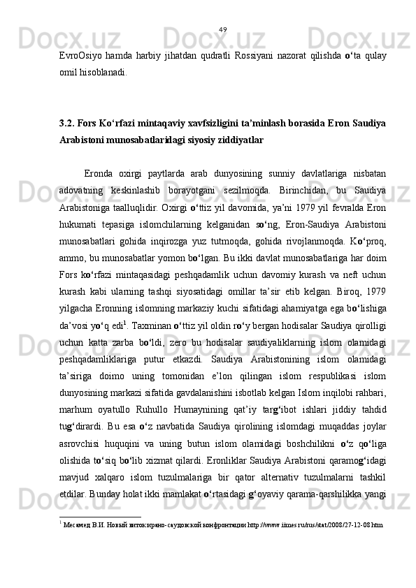 EvroOsiyo   hamda   harbiy   jihatdan   qudratli   Rossiyani   nazorat   qilishda   o‘ ta   qulay
omil hisoblanadi.
3.2. Fors Ko‘rfazi mintaqaviy xavfsizligini ta’minlash borasida Eron Saudiya
Arabistoni munosabatlaridagi siyosiy ziddiyatlar
Eronda   oxirgi   paytlarda   arab   dunyosining   sunniy   davlatlariga   nisbatan
adovatning   keskinlashib   borayotgani   sezilmoqda.   Birinchidan,   bu   Saudiya
Arabistoniga taalluqlidir. Oxirgi   o‘ ttiz yil davomida, ya’ni 1979 yil fevralda Eron
hukumati   tepasiga   islomchilarning   kelganidan   s o‘ ng,   Eron-Saudiya   Arabistoni
munosabatlari   gohida   inqirozga   yuz   tutmoqda,   gohida   rivojlanmoqda.   K o‘ proq,
ammo, bu munosabatlar yomon b o‘ lgan. Bu ikki davlat munosabatlariga har doim
Fors   k o‘ rfazi   mintaqasidagi   peshqadamlik   uchun   davomiy   kurash   va   neft   uchun
kurash   kabi   ularning   tashqi   siyosatidagi   omillar   ta’sir   etib   kelgan.   Biroq,   1979
yilgacha Eronning islomning markaziy kuchi sifatidagi ahamiyatga ega b o‘ lishiga
da’vosi y o‘ q edi 1
. Taxminan  o‘ ttiz yil oldin r o‘ y bergan hodisalar Saudiya qirolligi
uchun   katta   zarba   b o‘ ldi,   zero   bu   hodisalar   saudiyaliklarning   islom   olamidagi
peshqadamliklariga   putur   etkazdi.   Saudiya   Arabistonining   islom   olamidagi
ta’siriga   doimo   uning   tomonidan   e’lon   qilingan   islom   respublikasi   islom
dunyosining markazi sifatida gavdalanishini isbotlab kelgan Islom inqilobi rahbari,
marhum   oyatullo   Ruhullo   Humaynining   qat’iy   tar g‘ ibot   ishlari   jiddiy   tahdid
tu g‘ dirardi.   Bu   esa   o‘ z   navbatida   Saudiya   qirolining   islomdagi   muqaddas   joylar
asrovchisi   huquqini   va   uning   butun   islom   olamidagi   boshchilikni   o‘ z   q o‘ liga
olishida t o‘ siq b o‘ lib xizmat qilardi. Eronliklar Saudiya Arabistoni qaramo g‘ idagi
mavjud   xalqaro   islom   tuzulmalariga   bir   qator   alternativ   tuzulmalarni   tashkil
etdilar. Bunday holat ikki mamlakat  o‘ rtasidagi  g‘ oyaviy qarama-qarshilikka yangi
1
 Месамед В.И.   Новый виток ирано-саудовской конфронтации  http :// www . iimes . ru / rus / stat /2008/27-12-08. htm49 