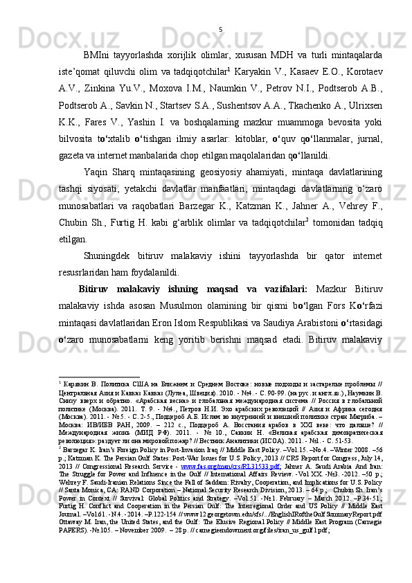 BMIni   tayyorlashda   xorijlik   olimlar,   xususan   MDH   va   turli   mintaqalarda
iste’qomat   qiluvchi   olim   va   tadqiqotchilar 1
  Karyakin   V.,   Kasaev   E.O.,   Korotaev
A.V.,   Zinkina   Yu.V.,   Moxova   I.M.,   Naumkin   V.,   Petrov   N.I.,   Podtserob   A.B.,
Podtserob A., Savkin N., Startsev S.A., Sushentsov A.A., Tkachenko A., Ulrixsen
K.K.,   Fares   V.,   Yashin   I.   va   boshqalarning   mazkur   muammoga   bevosita   yoki
bilvosita   t o‘ xtalib   o‘ tishgan   ilmiy   asarlar:   kitoblar,   o‘ quv   q o‘ llanmalar,   jurnal,
gazeta va internet manbalarida chop etilgan maqolalaridan q o‘ llanildi. 
Yaqin   Sharq   mintaqasining   geosiyosiy   ahamiyati,   mintaqa   davlatlarining
tashqi   siyosati,   yetakchi   davlatlar   manfaatlari,   mintaqdagi   davlatlarning   o‘zaro
munosabatlari   va   raqobatlari   Barzegar   K.,   Katzman   K.,   Jahner   A.,   Vehrey   F.,
Chubin   Sh.,   Furtig   H.   kabi   g‘arblik   olimlar   va   tadqiqotchilar 2
  tomonidan   tadqiq
etilgan.
Shuningdek   bitiruv   malakaviy   ishini   tayyorlashda   bir   qator   internet
resusrlaridan ham foydalanildi.
Bitiruv   malakaviy   ishning   maqsad   va   vazifalari:   Mazkur   Bitiruv
malakaviy   ishda   asosan   Musulmon   olamining   bir   qismi   b o‘ lgan   Fors   K o‘ rfazi
mintaqasi davlatlaridan Eron Islom Respublikasi va Saudiya Arabistoni  o‘ rtasidagi
o‘ zaro   munosabatlarni   keng   yoritib   berishni   maqsad   etadi.   Bitiruv   malakaviy
1
  Карякин   В.   Политика   США   на   Ближнем   и   Среднем   Востоке:   новые   подходы   и   застарелые   проблемы   //
Центральная Азия и Кавказ Кавказ (Лулеа,   Швеция). 2010.  -  №4.  -  С. 90-99. (на рус. и англ.яз.) ,  Наумкин В.
Снизу   вверх   и   обратно.   «Арабская   весна»   и   глобальная   международная   система   //   Россия   в   глобальной
политике   (Москва).   2011.   Т.   9.   -   №4. ,   Петров   Н.И.   Эхо   арабских   революций   //   Азия   и   Африка   сегодня
(Москва). 2011.  -   № 5.  -   C. 2-5. ,  Подцероб А.Б. Ислам во внутренней и внешней политике стран Магриба. –
Москва:   ИВ/ИБВ   РАН,   2009.   –   212   с. ,   Подцероб   А.   Восстания   арабов   в   XXI   веке:   что   дальше?   //
Международная   жизнь   (МИД   РФ).   2011.   -   №   10. ,   Савкин   Н.   «Великая   арабская   демократическая
революция»: раздует ли   она мировой пожар? // Вестник Аналитики (ИСОА).  2011.  -  №1.  -  С . 51-53.
2
  Barzegar K. Iran’s Foreign Policy in Post-Invasion Iraq //  Middle East Policy.  –Vol.15. –No.4. –Winter 2008. –56
p. ;  Katzman K.  The Persian Gulf States: Post-War Issues for U.S. Policy, 20 1 3 //  CRS Report for Congress,  July 14,
20 1 3   //   Congressional   Research   Service   -   www.fas.org/man/crs/RL31533.pdf ;   Jahner   А.   Saudi   Arabia   And   Iran:
The   Struggle   for   Power   and   Influence   in   the   Gulf   //   International   Affairs   Review.   -Vol   XX.   -№3.   -2012.  –50   p .;
Wehrey F.  Saudi-Iranian Relations Since the Fall of Saddam: Rivalry, Cooperation, and Implications for U.S. Policy
// Santa Monica, CA: RAND Corporation – National Security Research Division, 20 13 . –   64  p .;   Chubin Sh. Iran’s
Power   in   Context   //   Survival:   Global   Politics   and   Strategy.   –Vol. 51 .   -№ .1.   February   –   March   20 12 .   – P.34-51. ;
Furtig   H .   Conflict   and   Cooperation   in   the   Persian   Gulf:   The   Interregional   Order   and   US   Policy   //   Middle   East
Journal .   –Vol. 61 .   -N .4 . -2014. –P.122-154  // www12.georgetown.edu/sfs/.../EnglishIRoftheGulfSummaryReport.pdf
Ottaway М.   Iran, the United States, and the Gulf:   The Elusive Regional Policy // Middle East Program (Carnegie
PAPERS). -№.105.  –  November 2009.  – 28 р. // carnegieendowment.org/files/iran_us_gulf1.pdf;   5 