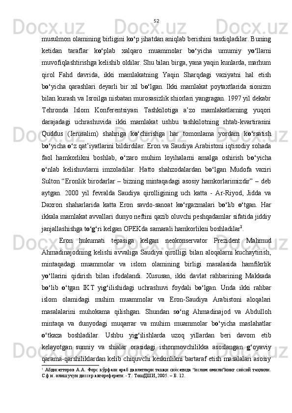 musulmon olamining birligini k o‘ p jihatdan aniqlab berishini tasdiqladilar. Buning
ketidan   taraflar   k o‘ plab   xalqaro   muammolar   b o‘ yicha   umumiy   y o‘ llarni
muvofiqlashtirishga kelishib oldilar. Shu bilan birga, yana yaqin kunlarda, marhum
qirol   Fahd   davrida,   ikki   mamlakatning   Yaqin   Sharqdagi   vaziyatni   hal   etish
b o‘ yicha   qarashlari   deyarli   bir   xil   b o‘ lgan.   Ikki   mamlakat   poytaxtlarida   sionizm
bilan kurash va Isroilga nisbatan murosasizlik shiorlari yangragan. 1997 yil dekabr
Tehronda   Islom   Konferentsiyasi   Tashkilotiga   a’zo   mamlakatlarning   yuqori
darajadagi   uchrashuvida   ikki   mamlakat   ushbu   tashkilotning   shtab-kvartirasini
Quddus   (Ierusalim)   shahriga   k o‘ chirishga   har   tomonlama   yordam   k o‘ rsatish
b o‘ yicha  o‘ z qat’iyatlarini bildirdilar. Eron va Saudiya Arabistoni iqtisodiy sohada
faol   hamkorlikni   boshlab,   o‘ zaro   muhim   loyihalarni   amalga   oshirish   b o‘ yicha
o‘ nlab   kelishuvlarni   imzoladilar.   Hatto   shahzodalardan   b o‘ lgan   Mudofa   vaziri
Sulton “Eronlik birodarlar – bizning mintaqadagi asosiy hamkorlarimizdir” – deb
aytgan.   2000   yil   fevralda   Saudiya   qirolligining   uch   katta   -   Ar-Riyod,   Jidda   va
Daxron   shaharlarida   katta   Eron   savdo-sanoat   k o‘ rgazmalari   b o‘ lib   o‘ tgan.   Har
ikkala mamlakat avvallari dunyo neftini qazib oluvchi peshqadamlar sifatida jiddiy
janjallashishga t o‘g‘ ri kelgan OPEKda samarali hamkorlikni boshladilar 1
.
Eron   hukumati   tepasiga   kelgan   neokonservator   Prezident   Mahmud
Ahmadinajodning kelishi  avvaliga  Saudiya  qirolligi  bilan  aloqalarni  kuchaytirish,
mintaqadagi   muammolar   va   islom   olamining   birligi   masalasida   hamfikrlik
y o‘ llarini   qidirish   bilan   ifodalandi.   Xususan,   ikki   davlat   rahbarining   Makkada
b o‘ lib   o‘ tgan   IKT   yi g‘ ilishidagi   uchrashuvi   foydali   b o‘ lgan.   Unda   ikki   rahbar
islom   olamidagi   muhim   muammolar   va   Eron-Saudiya   Arabistoni   aloqalari
masalalarini   muhokama   qilishgan.   Shundan   s o‘ ng   Ahmadinajod   va   Abdulloh
mintaqa   va   dunyodagi   muqarrar   va   muhim   muammolar   b o‘ yicha   maslahatlar
o‘ tkaza   boshladilar.   Ushbu   yi g‘ ilishlarda   uzoq   yillardan   beri   davom   etib
kelayotgan   sunniy   va   shialar   orasidagi   ishonmovchilikka   asoslangan   g‘ oyaviy
qarama-qarshiliklardan kelib chiquvchi keskinlikni bartaraf etish masalalari asosiy
1
  Абдисатторов   А.А.  Форс   кўрфази   араб  давлатлари   ташқи   сиёсатида   “ислом  омили”нинг  сиёсий   таҳлили.
С.ф.н. олиш учун диссер.автореферати. -Т.: ТошДШИ, 2005. – Б. 12. 52 