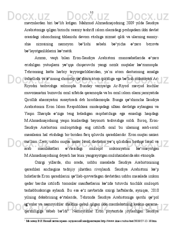 mavzulardan   biri   b o‘ lib   kelgan.   Mahmud   Ahmadinajodning   2009   yilda   Saudiya
Arabistoniga qilgan birinchi rasmiy tashrifi islom olamidagi peshqadam ikki davlat
orasidagi   ishonchning   tiklanishi   davom   etishiga   xizmat   qildi   va   ularning   sunniy-
shia   nizosining   namoyon   b o‘ lishi   sababi   b o‘ yicha   o‘ zaro   bezovta
b o‘ layotganliklarini k o‘ rsatdi.
Ammo,   vaqti   bilan   Eron-Saudiya   Arabistoni   munosabatlarida   o‘ zaro
erishilgan   yutuqlarni   y o‘ qqa   chiqaruvchi   yangi   nozik   nuqtalar   k o‘ rinmoqda.
Tehronning   katta   harbiy   tayyorgarliklaridan,   ya’ni   atom   dasturining   amalga
oshirilishi va  o‘ zining shimoliy q o‘ shnisi atom quroliga ega b o‘ lish imkoniyati Ar-
Riyodni   tashvishga   solmoqda.   Bunday   vaziyatga   Ar-Riyod   mavjud   kuchlar
muvozanatini buzuvchi omil sifatida qaramoqda va bu omil islom olami jamiyatida
Qirollik   ahamiyatini   susaytiradi   deb   hisoblamoqda.   Bunga   q o‘ shimcha   Saudiya
Arabistonini   Eron   Islom   Respublikasi   mintaqadagi   ulkan   davlatga   aylangani   va
Yaqin   Sharqda   o‘ ziga   teng   keladigan   raqobatchiga   ega   emasligi   haqidagi
M.Ahmadinajodning   yaqin   kunlardagi   bayonoti   tashvishga   soldi.   Biroq,   Eron-
Saudiya   Arabistoni   muloqotidagi   eng   ixtilofli   omil   bu   ularning   arab-isroil
masalasini hal etishdagi bir-biridan farq qiluvchi qarashlaridir. Eron nuqtai nazari
ma’lum. Zero, ushbu nuqtai  nazar  Isroil  davlatini  y o‘ q qilishdan boshqa  Isroil  va
arab   mamlakatlari   o‘ rtasidagi   muloqot   imkoniyatini   k o‘ rmayotgan
M.Ahmadinajodning deyarli har kuni yangrayotgan mulohazalarida aks etmoqda.
Oxirgi   yillarda,   shu   orada,   ushbu   masalada   Saudiya   Arabistonining
qarashlari   anchagina   tadrijiy   jihatdan   rivojlandi.   Saudiya   Arabistoni   k o‘ p
holatlarda Eron qarashlarini q o‘ llab-quvvatlagan davlatdan ushbu masalada imkon
qadar   barcha   ixtilofli   tomonlar   manfaatlarini   k o‘ zda   tutuvchi   tinchlik   muloqoti
tashabbuskoriga   aylandi.   Bu   esa   o‘ z   navbatida   oxirgi   haftalarda,   ayniqsa,   2010
yilning   dekabrining   o‘ rtalarida,   Tehronda   Saudiya   Arabistoniga   qarshi   q o‘ pol
i g‘ volar   va   namoyishlar   shaklini   qabul   qilgan   ikki   mamlakatning   keskin   qarama-
qarshiligiga   sabab   b o‘ ldi 1
.   Namoyishlar   Eron   poytaxtida   joylashgan   Saudiya
1
 Месамед В.И Новый виток ирано-саудовской конфронтации  http :// www . iimes . ru / rus / stat /2010/27-12-10. htm53 