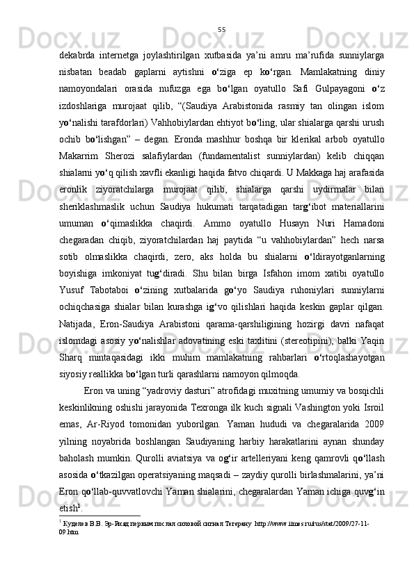 dekabrda   internetga   joylashtirilgan   xutbasida   ya’ni   amru   ma’rufida   sunniylarga
nisbatan   beadab   gaplarni   aytishni   o‘ ziga   ep   k o‘ rgan.   Mamlakatning   diniy
namoyondalari   orasida   nufuzga   ega   b o‘ lgan   oyatullo   Safi   Gulpayagoni   o‘ z
izdoshlariga   murojaat   qilib,   “(Saudiya   Arabistonida   rasmiy   tan   olingan   islom
y o‘ nalishi tarafdorlari) Vahhobiylardan ehtiyot b o‘ ling, ular shialarga qarshi urush
ochib   b o‘ lishgan”   –   degan.   Eronda   mashhur   boshqa   bir   klerikal   arbob   oyatullo
Makarrim   Sherozi   salafiylardan   (fundamentalist   sunniylardan)   kelib   chiqqan
shialarni y o‘ q qilish xavfli ekanligi haqida fatvo chiqardi. U Makkaga haj arafasida
eronlik   ziyoratchilarga   murojaat   qilib,   shialarga   qarshi   uydirmalar   bilan
sheriklashmaslik   uchun   Saudiya   hukumati   tarqatadigan   tar g‘ ibot   materiallarini
umuman   o‘ qimaslikka   chaqirdi.   Ammo   oyatullo   Husayn   Nuri   Hamadoni
chegaradan   chiqib,   ziyoratchilardan   haj   paytida   “u   vahhobiylardan”   hech   narsa
sotib   olmaslikka   chaqirdi,   zero,   aks   holda   bu   shialarni   o‘ ldirayotganlarning
boyishiga   imkoniyat   tu g‘ diradi.   Shu   bilan   birga   Isfahon   imom   xatibi   oyatullo
Yusuf   Tabotaboi   o‘ zining   xutbalarida   g o‘ yo   Saudiya   ruhoniylari   sunniylarni
ochiqchasiga   shialar   bilan   kurashga   i g‘ vo   qilishlari   haqida   keskin   gaplar   qilgan.
Natijada,   Eron-Saudiya   Arabistoni   qarama-qarshiligining   hozirgi   davri   nafaqat
islomdagi  asosiy  y o‘ nalishlar   adovatining  eski   taxlitini  (stereotipini),  balki  Yaqin
Sharq   mintaqasidagi   ikki   muhim   mamlakatning   rahbarlari   o‘ rtoqlashayotgan
siyosiy reallikka b o‘ lgan turli qarashlarni namoyon qilmoqda.  
Eron va uning “yadroviy dasturi” atrofidagi muxitning umumiy va bosqichli
keskinlikning oshishi jarayonida Texronga ilk kuch signali Vashington yoki Isroil
emas,   Ar-Riyod   tomonidan   yuborilgan.   Yaman   hududi   va   chegaralarida   2009
yilning   noyabrida   boshlangan   Saudiyaning   harbiy   harakatlarini   aynan   shunday
baholash   mumkin.   Qurolli   aviatsiya   va   o g‘ ir   artelleriyani   keng   qamrovli   q o‘ llash
asosida   o‘ tkazilgan operatsiyaning maqsadi – zaydiy qurolli birlashmalarini, ya’ni
Eron q o‘ llab-quvvatlovchi Yaman shialarini, chegaralardan Yaman ichiga quv g‘ in
etish 1
.
1
 Куделев В.В.   Эр-Рияд первым послал силовой сигнал Тегерану    http://www.iimes.ru/rus/stat/2009/27-11-
09.htm 55 