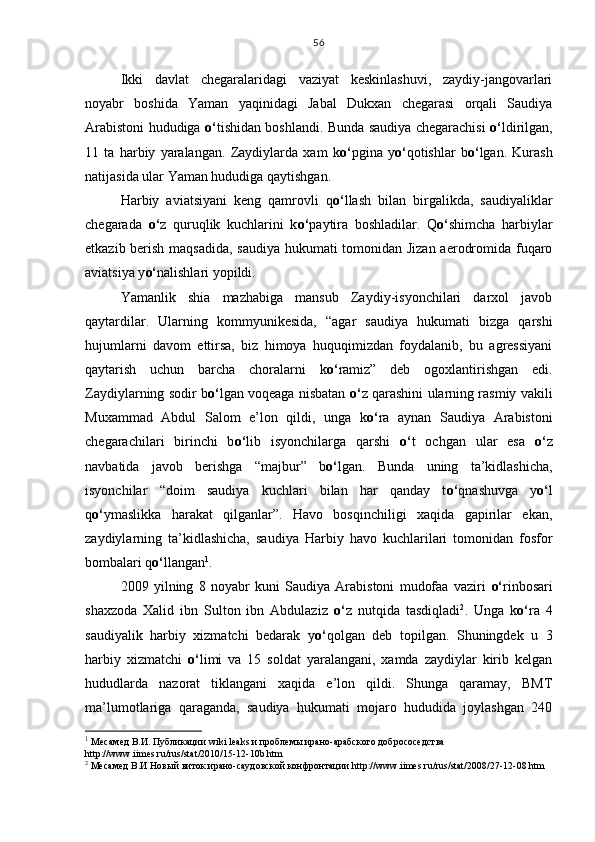 Ikki   davlat   chegaralaridagi   vaziyat   keskinlashuvi,   zaydiy-jangovarlari
noyabr   boshida   Yaman   yaqinidagi   Jabal   Dukxan   chegarasi   orqali   Saudiya
Arabistoni hududiga   o‘ tishidan boshlandi. Bunda saudiya chegarachisi   o‘ ldirilgan,
11   ta   harbiy   yaralangan.   Zaydiylarda   xam   k o‘ pgina   y o‘ qotishlar   b o‘ lgan.   Kurash
natijasida ular Yaman hududiga qaytishgan.
Harbiy   aviatsiyani   keng   qamrovli   q o‘ llash   bilan   birgalikda,   saudiyaliklar
chegarada   o‘ z   quruqlik   kuchlarini   k o‘ paytira   boshladilar.   Q o‘ shimcha   harbiylar
etkazib berish maqsadida, saudiya hukumati tomonidan Jizan aerodromida fuqaro
aviatsiya y o‘ nalishlari yopildi.
Yamanlik   shia   mazhabiga   mansub   Zaydiy-isyonchilari   darxol   javob
qaytardilar.   Ularning   kommyunikesida,   “agar   saudiya   hukumati   bizga   qarshi
hujumlarni   davom   ettirsa,   biz   himoya   huquqimizdan   foydalanib,   bu   agressiyani
qaytarish   uchun   barcha   choralarni   k o‘ ramiz”   deb   ogoxlantirishgan   edi.
Zaydiylarning sodir b o‘ lgan voqeaga nisbatan   o‘ z qarashini ularning rasmiy vakili
Muxammad   Abdul   Salom   e’lon   qildi,   unga   k o‘ ra   aynan   Saudiya   Arabistoni
chegarachilari   birinchi   b o‘ lib   isyonchilarga   qarshi   o‘ t   ochgan   ular   esa   o‘ z
navbatida   javob   berishga   “majbur”   b o‘ lgan.   Bunda   uning   ta’kidlashicha,
isyonchilar   “doim   saudiya   kuchlari   bilan   har   qanday   t o‘ qnashuvga   y o‘ l
q o‘ ymaslikka   harakat   qilganlar”.   Havo   bosqinchiligi   xaqida   gapirilar   ekan,
zaydiylarning   ta’kidlashicha,   saudiya   Harbiy   havo   kuchlarilari   tomonidan   fosfor
bombalari q o‘ llangan 1
.
2009   yilning   8   noyabr   kuni   Saudiya   Arabistoni   mudofaa   vaziri   o‘ rinbosari
shaxzoda   Xalid   ibn   Sulton   ibn   Abdulaziz   o‘ z   nutqida   tasdiqladi 2
.   Unga   k o‘ ra   4
saudiyalik   harbiy   xizmatchi   bedarak   y o‘ qolgan   deb   topilgan.   Shuningdek   u   3
harbiy   xizmatchi   o‘ limi   va   15   soldat   yaralangani,   xamda   zaydiylar   kirib   kelgan
hududlarda   nazorat   tiklangani   xaqida   e’lon   qildi.   Shunga   qaramay,   BMT
ma’lumotlariga   qaraganda,   saudiya   hukumati   mojaro   hududida   joylashgan   240
1
 Месамед  В.И.  Публикации wiki leaks и проблемы ирано-арабского добрососедства 
http :// www . iimes . ru / rus / stat /2010/15-12-10 b . htm
2
 Месамед В.И Новый виток ирано-саудовской конфронтации  http :// www . iimes . ru / rus / stat /2008/27-12-08. htm56 