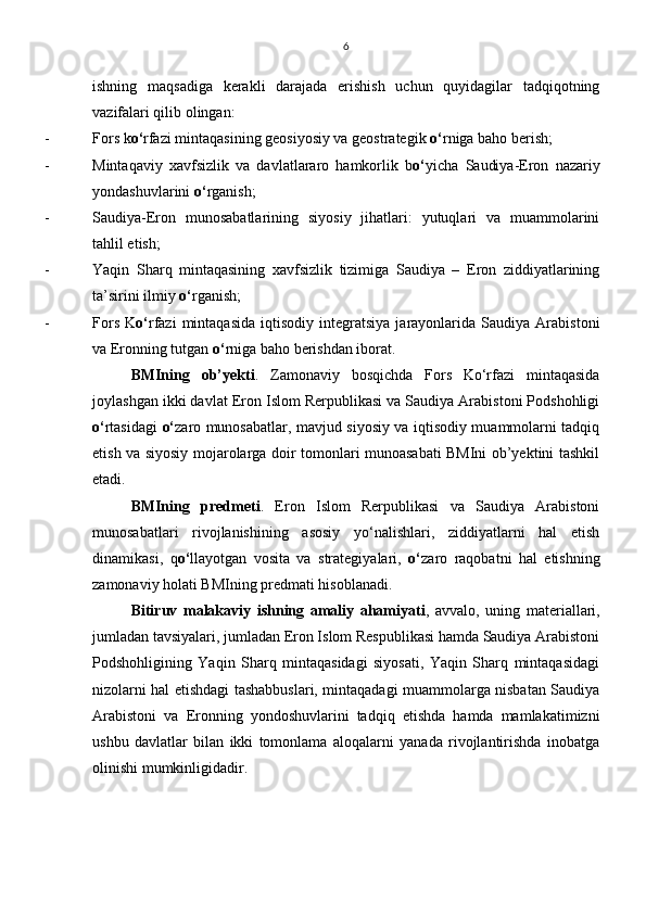 ishning   maqsadiga   kerakli   darajada   erishish   uchun   quyidagilar   tadqiqotning
vazifalari qilib olingan: 
- Fors k o‘ rfazi mintaqasining geosiyosiy va geostrategik  o‘ rniga baho berish;
- Mintaqaviy   xavfsizlik   va   davlatlararo   hamkorlik   b o‘ yicha   Saudiya-Eron   nazariy
yondashuvlarini  o‘ rganish;
- Saudiya-Eron   munosabatlarining   siyosiy   jihatlari:   yutuqlari   va   muammolarini
tahlil etish;
- Yaqin   Sharq   mintaqasining   xavfsizlik   tizimiga   Saudiya   –   Eron   ziddiyatlarining
ta’sirini ilmiy  o‘ rganish;
- Fors   K o‘ rfazi   mintaqasida   iqtisodiy   integratsiya   jarayonlarida  Saudiya   Arabistoni
va Eronning tutgan  o‘ rniga baho berishdan iborat.
BMIning   ob’yekti .   Zamonaviy   bosqichda   Fors   Ko‘rfazi   mintaqasida
joylashgan ikki davlat Eron Islom Rerpublikasi va Saudiya Arabistoni Podshohligi
o‘ rtasidagi   o‘ zaro munosabatlar, mavjud siyosiy va iqtisodiy muammolarni tadqiq
etish va siyosiy mojarolarga doir tomonlari munoasabati BMIni ob’yektini tashkil
etadi. 
BMIning   predmeti .   Eron   Islom   Rerpublikasi   va   Saudiya   Arabistoni
munosabatlari   rivojlanishining   asosiy   yo‘nalishlari,   ziddiyatlarni   hal   etish
dinamikasi,   q o‘ llayotgan   vosita   va   strategiyalari,   o‘ zaro   raqobatni   hal   etishning
zamonaviy holati BMIning predmati hisoblanadi.
Bitiruv   malakaviy   ishning   amaliy   ahamiyati ,   avvalo,   uning   materiallari,
jumladan tavsiyalari, jumladan Eron Islom Respublikasi hamda Saudiya Arabistoni
Podshohligining   Yaqin   Sharq   mintaqasidagi   siyosati,   Yaqin   Sharq   mintaqasidagi
nizolarni hal etishdagi tashabbuslari, mintaqadagi muammolarga nisbatan Saudiya
Arabistoni   va   Eronning   yondoshuvlarini   tadqiq   etishda   hamda   mamlakatimizni
ushbu   davlatlar   bilan   ikki   tomonlama   aloqalarni   yanada   rivojlantirishda   inobatga
olinishi mumkinligidadir. 6 