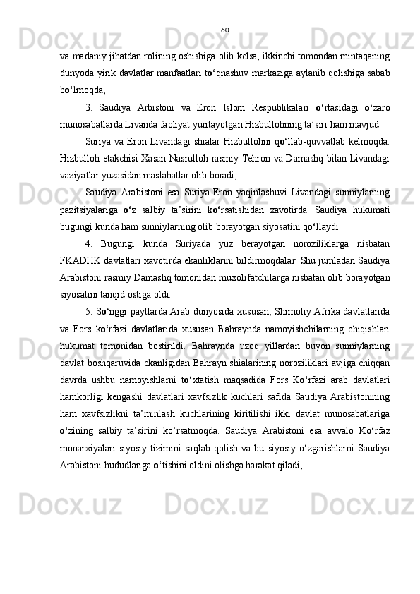 va madaniy jihatdan rolining oshishiga olib kelsa, ikkinchi tomondan mintaqaning
dunyoda yirik davlatlar manfaatlari t o‘ qnashuv markaziga aylanib qolishiga sabab
b o‘ lmoqda;
3.   Saudiya   Arbistoni   va   Eron   Islom   Respublikalari   o‘ rtasidagi   o‘ zaro
munosabatlarda Livanda faoliyat yuritayotgan Hizbullohning ta’siri ham mavjud.
Suriya   va   Eron   Livandagi   shialar   Hizbullohni   q o‘ llab-quvvatlab   kelmoqda.
Hizbulloh etakchisi  Xasan Nasrulloh rasmiy Tehron va Damashq bilan Livandagi
vaziyatlar yuzasidan maslahatlar olib boradi;
Saudiya   Arabistoni   esa   Suriya-Eron   yaqinlashuvi   Livandagi   sunniylarning
pazitsiyalariga   o‘ z   salbiy   ta’sirini   k o‘ rsatishidan   xavotirda.   Saudiya   hukumati
bugungi kunda ham sunniylarning olib borayotgan siyosatini q o‘ llaydi.
4.   Bugungi   kunda   Suriyada   yuz   berayotgan   noroziliklarga   nisbatan
FKADHK davlatlari xavotirda ekanliklarini bildirmoqdalar. Shu jumladan Saudiya
Arabistoni rasmiy Damashq tomonidan  muxolifat chilarga nisbatan olib borayotgan
siyosatini tanqid ostiga oldi.
5. S o‘ nggi paytlarda Arab dunyosida xususan, Shimoliy Afrika davlatlarida
va   Fors   k o‘ rfazi   davlatlarida   xususan   Bahraynda   namoyishchilarning   chiqishlari
hukumat   tomonidan   bostirildi.   Bahraynda   uzoq   yillardan   buyon   sunniylarning
davlat boshqaruvida ekanligidan Bahrayn shialarining noroziliklari avjiga chiqqan
davrda   ushbu   namoyishlarni   t o‘ xtatish   maqsadida   Fors   K o‘ rfazi   arab   davlatlari
hamkorligi   kengashi   davlatlari   xavfsizlik   kuchlari   safida   Saudiya   Arabistonining
ham   xavfsizlikni   ta’minlash   kuchlarining   kiritilishi   ikki   davlat   munosabatlariga
o‘ zining   salbiy   ta’sirini   ko‘rsatmoqda.   Saudiya   Arabistoni   esa   avvalo   K o‘ rfaz
monarxiyalari   siyosiy   tizimini   saqlab   qolish   va   bu   siyosiy   o‘zgarishlarni   Saudiya
Arabistoni hududlariga  o‘ tishini oldini olishga harakat qiladi;    60 