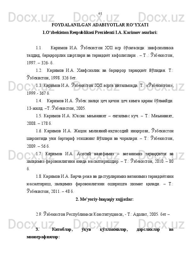 FOYDALANILGAN ADABIYOTLAR RO‘YXATI
1. O‘zbekiston Respublikasi Prezidenti I.A. Karimov asarlari:
1.1       Каримов   И.А.   Ўзбекистон   ХХІ   аср   бўсағасида:   хавфсизликка
таҳдид, барқарорлик шартлари ва тараққиёт кафолатлари . – Т .: Ўзбекистон,
1997. – 326- б. 
1.2.     Каримов   И.А.   Хавфсизлик   ва   барқарор   тараққиёт   йўлидан.   Т.:
Ўзбекистон, 1998. 326 бет.
1.3. Каримов И.А. Ўзбекистон XXI асрга интилмоқда. Т.: «Ўзбекистон»,
1999.- 367 б.
1.4.       Каримов   И.А.   Ўзбек   халқи   ҳеч   қачон   ҳеч   кимга   қарам   бўлмайди.
13-жилд. –Т.:Ўзбекистон, 2005. 
1.5.   Каримов   И.А.   Юксак   маънавият   –   енгилмас   куч.   –   Т.:   Маънавият,
2008. – 178 б.
1.6.   Каримов   И.А.   Жаҳон   молиявий-иқтисодий   инқирози,   Ўзбекистон
шароитида   уни   бартараф   этишнинг   йўллари   ва   чоралари.   –   Т.:   Ўзбекистон,
2009. – 56 б.
1.7.   Каримов   И.А.   Асосий   вазифамиз   –   ватанимиз   тараққиёти   ва
халқимиз фаровонлигини янада юксалтиришдир. – Т.: Ўзбекистон, 2010. – 80
б. 
1.8. Каримов И.А. Барча режа ва дастурларимиз ватанимиз тараққиётини
юксалтириш,   халқимиз   фаровонлигини   ошириkа   хизмат   қилади.   –   Т.:
Ўзбекистон, 2011. – 48 б.
2. Me’yoriy-huquqiy xujjatlar:
2.9. Ўзбекистон Республикаси Конституцияси, - Т.: Адолат, 2005. бет –
3. Китоблар,   ўқув   қўлланмалар,   дарсликлар   ва
монографиялар: 61 