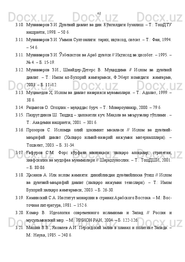 3.10. Мунавваров З.И. Дунёвий давлат ва дин. Кўнгилдаги бузилиш. – Т.: ТошДТУ
нашриёти, 1998. – 50 б.
3.11. Мунавваров З.И. Уммон Султонлиги: тарих, иқтисод, сиёсат. – Т.: Фан, 1994.
– 54 б.
3.11. Мунавваров З.И. Ўзбекистон ва Араб дунёси // Иқтисод ва ҳисобот. – 1995. –
№ 4. – Б. 15-19.
3.12. Мунавваров   З.И.,   Шнайдер-Детерс   В.   Муқаддима   //   Ислом   ва   дунёвий
давлат.   –   Т.:   Имом   ал-Бухорий   жамғармаси,   Ф.Эберт   номидаги     жамғарма,
2003. – Б. 11–12.
3.13. Муҳамедов Ҳ. Ислом ва давлат назарияси муаммолари. – Т.: Адолат, 1999. –
38 б.
3.14. Раҳматов О. Огоҳлик – муқаддас бурч. – Т.: Мовароуннаҳр, 2000. – 79 б.
3.15. Пахрутдинов Ш. Таҳдид – ҳалокатли куч. Мақола ва маърузалар тўплами . –
Т.: Академия нашриёти, 2001. – 301 б.
3.16. Прозоров   С.   Исломда   олий   ҳокимият   масаласи   //   Ислом   ва   дунёвий-
маърифий   давлат   (Халқаро   илмий-назарий   анжуман   материалллари).   –
Тошкент, 2003. – Б. 31-34.
3.17. Ғафуров   С.М.   Форс   кўрфази   минтақаси:   халқаро   алоқалар,   стратегия,
хавфсизлик ва мудофаа муаммолари // Шарқшунослик. – Т.: ТошДШИ, 2001.
– Б. 80-86. 
3.18. Ҳасанов   А.   Илк   ислом   жамияти:   динийликдан   дунёвийликка   ўтиш   //   Ислом
ва   дунёвий-маърифий   давлат   (халқаро   анжуман   тезислари).   –   Т.:   Имом
Бухорий халқаро жамғармаси, 2003. – Б. 26-30.
3.19. Каминский С.А. Институт монархии в странах Арабского Востока. – М.: Вос -
точная литература, 1981. – 152 б. 
3.20. Комар   В.   Идеология   современного   исламизма   и   Запад   //   Россия   и
мусульманский мир. – М.: ИНИОН РАН, 2004. – Б. 122-126.
3.21. Машин В.В., Яковлев А.И. Персидский залив в планах и политике Запада. –
М.: Наука, 1985. – 240 б. 62 