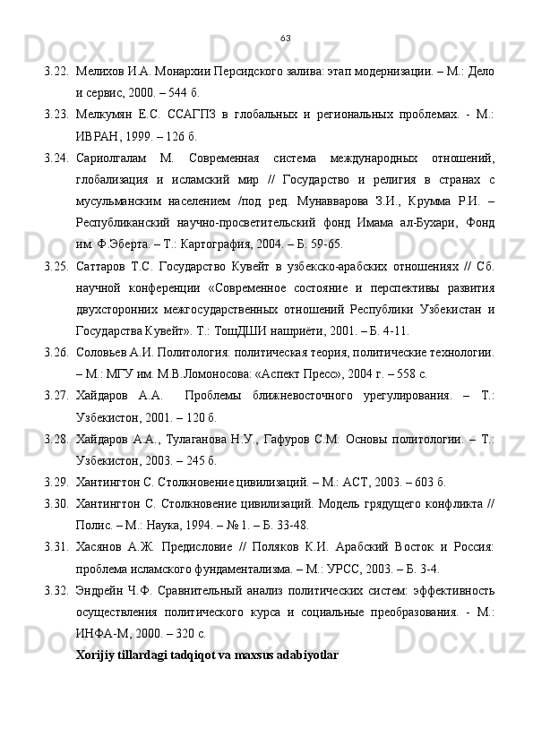 3.22. Мелихов И.А. Монархии Персидского залива: этап модернизации. – М.: Дело
и сервис, 2000. – 544 б.
3.23. Мелкумян   Е.С.   ССАГПЗ   в   глобальных   и   региональных   проблемах.   -   М.:
ИВРАН, 1999. – 126 б.
3.24. Сариолгалам   М.   Современная   система   международных   отношений,
глобализация   и   исламский   мир   //   Государство   и   религия   в   странах   с
мусульманским   населением   /под   ред.   Мунавварова   З.И.,   Крумма   Р.И.   –
Республиканский   научно-просветительский   фонд   Имама   ал-Бухари,   Фонд
им. Ф.Эберта. – Т.: Картография, 2004. – Б. 59-65.
3.25. Саттаров   Т.С.   Государство   Кувейт   в   узбекско-арабских   отношениях   //   Сб.
научной   конфе рен ции   «Современное   состояние   и   перспективы   развития
двухсторонних   межго сударственных   отношений   Республики   Узбекистан   и
Государства Кувейт». Т.: ТошДШИ нашриёти, 2001. – Б. 4-11.
3.26. Соловьев А.И. Политология: политическая теория, политические технологии.
– М.: МГУ им. М.В.Ломоносова: «Аспект Пресс», 2004 г. – 558 с. 
3.27. Хайдаров   А.А.     Проблемы   ближневосточного   урегулирования.   –   Т.:
Узбекистон, 2001. – 120 б.
3.28. Хайдаров   А.А.,   Тулаганова   Н.У.,   Гафуров   С.М.   Основы   политологии.   –   Т.:
Узбекистон, 2003. – 245 б.
3.29. Хантингтон С. Столкновение цивилизаций. – М.: АСТ, 2003. – 603 б.
3.30. Хантингтон   С.   Столкновение   цивилизаций.   Модель   грядущего   конфликта   //
Полис. – М.: Наука, 1994. – № 1. – Б. 33-48.
3.31. Хасянов   А.Ж.   Предисловие   //   Поляков   К.И.   Арабский   Восток   и   Россия:
проблема исламского фундаментализма. – М.: УРСС, 2003. – Б. 3-4.
3.32. Эндрейн   Ч.Ф.   Сравнительный   анализ   политических   систем:   эффективность
осуществления   политического   курса   и   социальные   преобразования.   -   М.:
ИНФА-М, 2000. – 320 с.
Xorijiy tillardagi tadqiqot va maxsus adabiyotlar 63 