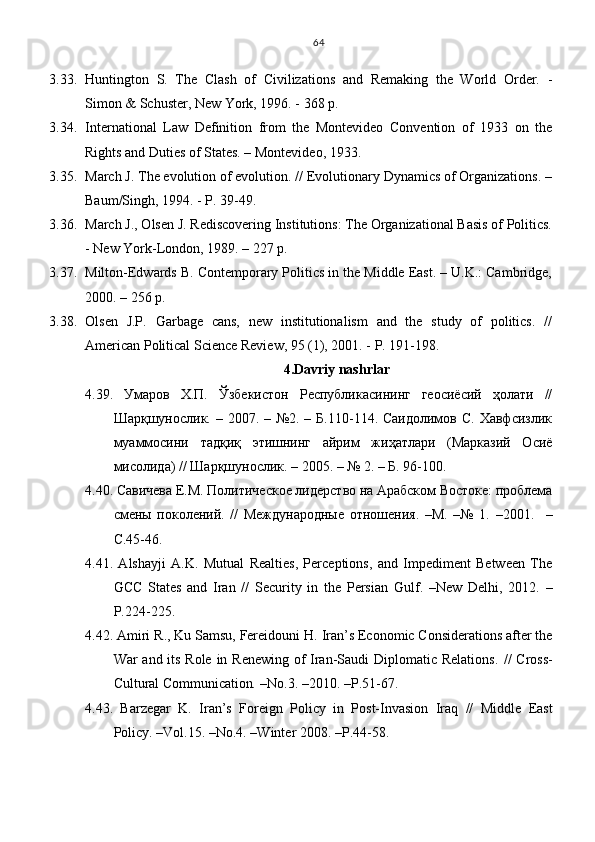 3.33. Huntington   S.   The   Clash   of   Civilizations   and   Remaking   the   World   Order.   -
Simon & Schuster, New York, 1996. - 368 p.
3.34. International   Law   Definition   from   the   Montevideo   Convention   of   1933   on   the
Rights and Duties of States. – Montevideo, 1933.
3.35. March J. The evolution of evolution. // Evolutionary Dynamics of Organizations. –
Baum/Singh, 1994. - P. 39-49.
3.36. March J., Olsen J. Rediscovering Institutions: The Organizational Basis of Politics.
- New York-London, 1989. – 227 p.
3.37. Milton-Edwards B. Contemporary Politics in the Middle East. – U.K.: Cambridge,
2000. – 256 p. 
3.38. Olsen   J.P.   Garbage   cans,   new   institutionalism   and   the   study   of   politics.   //
American Political Science Review, 95 (1), 2001. - P. 191-198.
4.Davriy nashrlar
4.39.   Умаров   Х.П.   Ўзбекистон   Республикасининг   геосиёсий   ҳолати   //
Шарқшунослик. – 2007. – №2. – Б.110-114. Саидолимов  С. Хавфсизлик
муаммосини   тадқиқ   этишнинг   айрим   жиҳатлари   (Марказий   Осиё
мисолида) // Шарқшунослик. – 2005. – № 2. – Б. 96-100.
4. 40 . Савичева Е.М. Политическое лидерство на Арабском Востоке: проблема
смены   поколений.   //   Международные   отношения.   –М.   –№   1.   –2001.     –
C.45-46.
4.41.   Alshayji   A.K.   Mutual   Realties,   Perceptions,   and   Impediment   Between   The
GCC   States   and   Iran   //   Security   in   the   Persian   Gulf .   – New   Delhi ,   2012.   –
P.224 - 225.
4.42. Amiri R . , Ku Samsu, Fereidouni  Н.  Iran’s Economic Considerations after the
War and its Role in Renewing of Iran-Saudi Diplomatic Relations . //   Cross-
Cultural Communication .  – No.3 .   – 2010 .   –Р. 51-67.
4.43.   Barzegar   K.   Iran’s   Foreign   Policy   in   Post-Invasion   Iraq   //   Middle   East
Policy.  –Vol.15. –No.4. –Winter 2008. – Р .44-58.64 