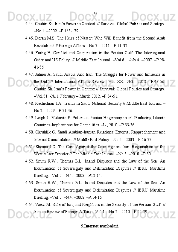 4.44. Chubin Sh .  Iran’s Power in Context . //   Survival: Global Politics and Strategy .
– No.1 .   – 2009 .  –Р. 168-179.
4.45. Doran  M . S .   The Heirs  of  Nasser:   Who Will   Benefit  from  the  Second Arab
Revolution?  //  Foreign Affairs . – No.3 .   – 2011 .  –Р. 11-32.
4.46.   Furtig   H .   Conflict   and   Cooperation   in   the   Persian   Gulf:   The   Interregional
Order and US Policy . //   Middle East Journal . – Vol. 61.   – No.4 .   – 2007 .   –Р. 28-
41-56.
4.47.   Jahner   А. Saudi  Arabia  And Iran:  The Struggle for  Power  and Influence  in
the   Gulf   //   International   Affairs   Review.   -Vol   XX.   -№3.   -2012.   –Р.48-56.
Chubin Sh. Iran’s Power in Context //   Survival: Global Politics and Strategy.
–Vol. 51 .   -№ .1. February – March 20 12 . – P.34-51.
4.48. Kechichian J . A.   Trends in Saudi National Security   //   Middle East Journal . –
No.2 .   –2009. –Р. 31-46.
4.49.   Leigh   J.,   Vukovic   P.   Po ttential   Iranian   Hegemony   in  oil   Producing   Islamic
Countries-Implications for Geopolitics . – L .,  2010.  –Р.33-36.
4.50.   Okruhlik   G .   Saudi   Arabian-Iranian   Relations:   External   Rapprochement   and
Internal Consolidation . //   Middle East Policy . – No.2 .   – 2003 .   –Р. 16-33.
4.51.   Shenna   J . C.   The   Case   Against   the   Case   Against   Iran:   Regionalism   as   the
West’s Last Frontier  //   The Middle East Journal .  – No.3 .  – 2010 .  –Р. 50.
4.52.   Smith   R.W.,   Thomas   B.L.   Island   Disputes   and   the   Law   of   the   Sea:   An
Examination   of   Sovereignty   and   Delimitation   Disputes   //   IBRU   Maritime
Briefing .   – Vol . 2 .   – N . 4 . –2008 .  –Р12-14.
4.53.   Smith   R.W.,   Thomas   B.L.   Island   Disputes   and   the   Law   of   the   Sea:   An
Examination   of   Sovereignty   and   Delimitation   Disputes   //   IBRU   Maritime
Briefing .   – Vol . 2 .   – N . 4 . –2008 .  –Р.14-16.
4.54. Vaezi M. Role of Iraq and Neighbors in the Security of the Persian Gulf . //
Iranian Review of Foreign Affairs .   – Vol.1 .   – No.2 .   – 2010 .   – P.22-29.
5.Internet manbalari 65 