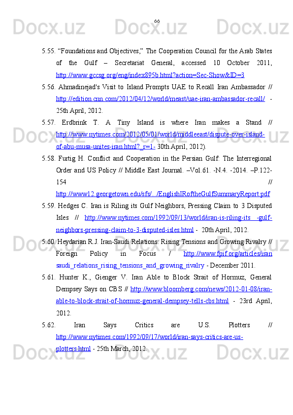5.55. “Foundations and Objectives,” The Cooperation Council for the Arab States
of   the   Gulf   –   Secretariat   General,   accessed   10   October   2011,
http://www.gccsg.org/eng/index895b.html?action=Sec-Show&ID=3
5.56.   Ahmadinejad's   Visit   to   Island   Prompts   UAE   to   Recall   Iran   Ambassador   //
http://edition.cnn.com/2012/04/12/world/meast/uae-iran-ambassador-recall/   -
25th April, 2012.
5.57.   Erdbrink   T.   A   Tiny   Island   is   where   Iran   makes   a   Stand   //
http://www.nytimes.com/2012/05/01/world/middleeast/dispute-over-island-
of-abu-musa-unites-iran.html?_r=1    -     30th April, 2012).
5.58.   Furtig   H .   Conflict   and   Cooperation   in   the   Persian   Gulf:   The   Interregional
Order   and   US   Policy   //   Middle   East   Journal .   –Vol. 61 .   -N .4 .   -2014.   –P.122-
154   //
http://    www12.georgetown.edu/sfs/.../EnglishIRoftheGulfSummaryReport.pdf   
5.59.   Hedges   C.   Iran   is   Riling   its   Gulf   Neighbors,   Pressing   Claim   to   3   Disputed
Isles   //   http://www.nytimes.com/1992/09/13/world/iran-is-riling-its   -gulf-
neighbors-pressing-claim-to-3-disputed-isles.html  -   20th April, 2012 .
5.60. Heydarian R . J .  Iran-Saudi Relations: Rising Tensions and Growing Rivalry  //
Foreign   Policy   in   Focus   /   http://www.fpif.org/articles/iran
saudi_relations_rising_tensions_and_growing_rivalry  -  December 2011 .
5.61.   Hunter   K.,   Gienger   V.   Iran   Able   to   Block   Strait   of   Hormuz,   General
Dempsey Says on CBS   //   http://www.bloomberg.com/news/2012-01-08/iran-
able-to-block-strait-of-hormuz-general-dempsey-tells-cbs.html   -   23rd   April,
2012 .
5.62.   Iran   Says   Critics   are   U.S.   Plotters   //
http://www.nytimes.com/1992/09/17/world/iran-says-critics-are-us-
plotters.html  -  25th March, 2012 . 66 