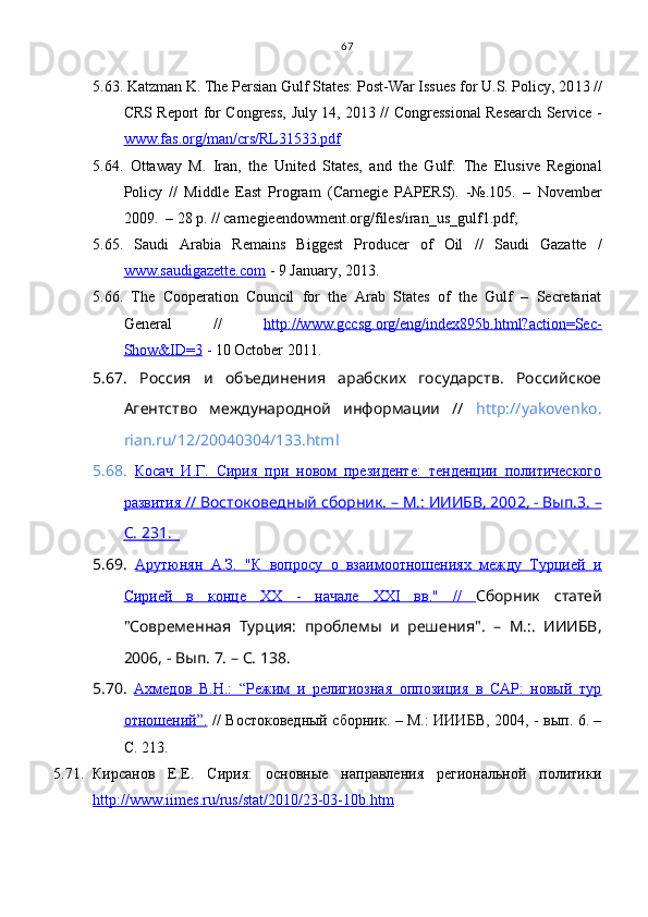 5.63.  Katzman K.  The Persian Gulf States: Post-War Issues for U.S. Policy, 20 1 3 //
CRS Report for Congress,   July 14, 20 1 3 //   Congressional Research Service -
www.fas.org/man/crs/RL31533.pdf
5.64.   Ottaway   М.   Iran,   the   United   States,   and   the   Gulf:   The   Elusive   Regional
Policy   //   Middle   East   Program   (Carnegie   PAPERS).   -№.105.   –   November
2009.  – 28 р. // carnegieendowment.org/files/iran_us_gulf1.pdf; 
5.65.   Saudi   Arabia   Remains   Biggest   Producer   of   Oil   //   Saudi   Gazatte   /
www.saudigazette.com  -  9 January,   2013.
5.66.   The   Cooperation   Council   for   the   Arab   States   of   the   Gulf   –   Secretariat
General   //   http://www.gccsg.org/eng/index895b.html?action=Sec-
Show&ID=3  -  10 October 2011 .
5.67.   Россия   и   объединения   арабских   государств.   Российское
Агентство   международной   информации   //   http://yakovenko.
rian.ru/12/20040304/133.html
5.68.   Косач   И.Г.   Сирия   при   новом   президенте:   тенденции   политического
развития     //     Востоковедный сборник.     – М.:     ИИИБВ, 200    2    ,    -     Вып    .3    .    –  
С. 231.        
5.69.   Арутюнян   А.З.   "К   вопросу   о   взаимоотношениях   между   Турцией   и
Сирией   в   конце   XX   -   начале   XXI   вв."   //   Сборник   статей
"Современная   Турция:   проблемы   и   решения".   –   М.:.   ИИИБВ,
2006, - Вып. 7. – С. 138.
5.70.   Ахмедов   В.Н.:   “Режим   и   религиозная   оппозиция   в   САР:   новый   тур
отношений”.   // Востоковедный сборник. – М.: ИИИБВ, 2004, - вып. 6. –
С. 213.
5.71. Кирсанов   Е.Е.   Сирия:   основные   направления   региональной   политики
http://www.iimes.ru/rus/stat/2010/23-03-10b.htm 67 