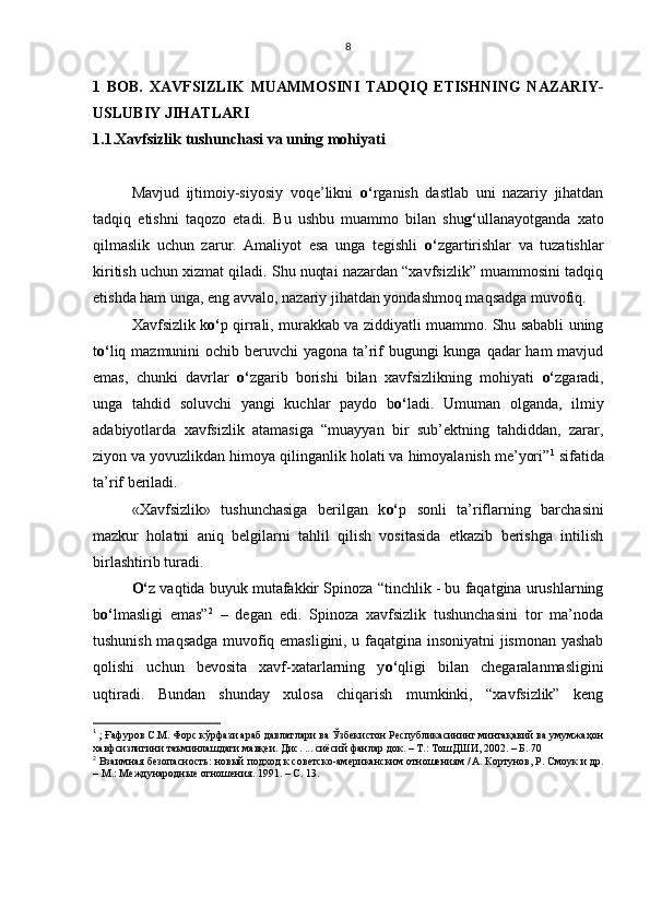 1   BOB.   XAVFSIZLIK   MUAMMOSINI   TADQIQ   ETISHNING   NAZARIY-
USLUBIY JIHATLARI
1.1.Xavfsizlik tushunchasi va uning mohiyati
Mavjud   ijtimoiy-siyosiy   voqe’likni   o‘ rganish   dastlab   uni   nazariy   jihatdan
tadqiq   etishni   taqozo   etadi.   Bu   ushbu   muammo   bilan   shu g‘ ullanayotganda   xato
qilmaslik   uchun   zarur.   Amaliyot   esa   unga   tegishli   o‘ zgartirishlar   va   tuzatishlar
kiritish uchun xizmat qiladi. Shu nuqtai nazardan “xavfsizlik” muammosini tadqiq
etishda ham unga, eng avvalo, nazariy jihatdan yondashmoq maqsadga muvofiq. 
Xavfsizlik k o‘ p qirrali, murakkab va ziddiyatli muammo. Shu sababli uning
t o‘ liq mazmunini  ochib beruvchi  yagona ta’rif  bugungi kunga qadar ham  mavjud
emas,   chunki   davrlar   o‘ zgarib   borishi   bilan   xavfsizlikning   mohiyati   o‘ zgaradi,
unga   tahdid   soluvchi   yangi   kuchlar   paydo   b o‘ ladi.   Umuman   olganda,   ilmiy
adabiyotlarda   xavfsizlik   atamasiga   “muayyan   bir   sub’ektning   tahdiddan,   zarar,
ziyon va yovuzlikdan   himoya qilinganlik holati va himoyalanish me’yori” 1
 sifatida
ta’rif beriladi. 
«Xavfsizlik»   tushunchasiga   berilgan   k o‘ p   sonli   ta’riflarning   barchasini
mazkur   holatni   aniq   belgilarni   tahlil   qilish   vositasida   etkazib   berishga   intilish
birlashtirib turadi. 
O‘ z vaqtida buyuk mutafakkir Spinoza   “tinchlik - bu faqatgina urushlarning
b o‘ lmasligi   emas” 2
  –   degan   edi.   Spinoza   xavfsizlik   tushunchasini   tor   ma’noda
tushunish maqsadga muvofiq emasligini, u faqatgina insoniyatni jismonan yashab
qolishi   uchun   bevosita   xavf-xatarlarning   y o‘ qligi   bilan   chegaralanmasligini
uqtiradi.   Bundan   shunday   xulosa   chiqarish   mumkinki,   “xavfsizlik”   keng
1
 ; Ғафуров С.М. Форс кўрфази араб давлатлари ва Ўзбекистон Республикасининг минтақавий ва умумжаҳон
хавфсизлигини таъминлашдаги мавқеи. Дис. ... сиёсий фанлар док. – Т.: ТошДШИ, 2002. – Б. 70
2
 Взаимная безопасность: новый подход к советско-американским отношениям / А. Кортунов, Р. Смоук и   др.
– М.: Международные отношения. 1991. – С. 13.  8 