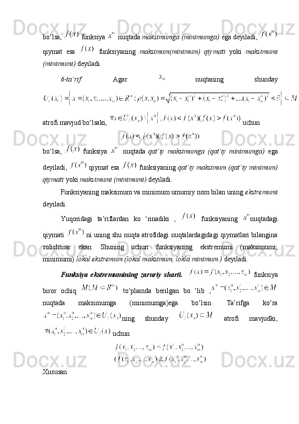 bo‘lsa,    funksiya      nuqtada  maksimumga (minimumga)  ega deyiladi, 
qiymat   esa     funksiyaning   maksimum(minimum)   qiymati   yoki   maksimumi
(minimumi)  deyiladi.
6-ta’rif .   Agar     nuqtaning   shunday
atrofi mavjud bo‘lsaki,     uchun 
bo‘lsa,     funksiya       nuqtada   qat’iy   maksimumga   (qat’iy   minimumga)   ega
deyiladi,    qiymat esa   funksiyaning  qat’iy maksimum (qat’iy minimum)
qiymati  yoki  maksimumi (minimumi)  deyiladi.
Funksiyaning maksimum va minimum umumiy nom bilan uning  ekstremumi
deyiladi.
Yuqoridagi   ta’riflardan   ko   ‘rinadiki   ,     funksiyaning   nuqtadagi
qiymati     ni uning shu nuqta atrofidagi nuqtalardagidagi qiymatlari bilangina
solishtirar   ekan.   Shuning   uchun   funksiyaning   ekstremumi   (maksimumi,
minimumi)  lokal ekstremum (lokal maksimum, lokla minimum )  deyiladi.
Funksiya   ekstremumining   zaruriy   sharti.       funksiya
biror   ochiq     to‘plamda   berilgan   bo   ‘lib   ,
nuqtada   maksimumga   (minimumga)ega   bo‘lsin.   Ta’rifga   ko‘ra
ning   shunday     atrofi   mavjudki,
 uchun 
Xususan 
