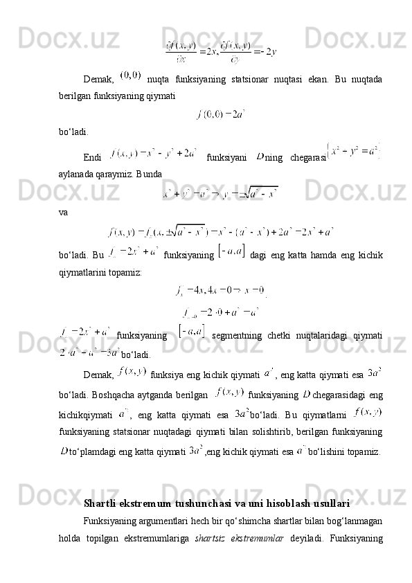 Demak,     nuqta   funksiyaning   statsionar   nuqtasi   ekan.   Bu   nuqtada
berilgan funksiyaning qiymati
bo‘ladi.
Endi     funksiyani   ning   chegarasi
aylanada qaraymiz. Bunda 
va
bo‘ladi.   Bu     funksiyaning     dagi   eng   katta   hamda   eng   kichik
qiymatlarini topamiz:
.
  funksiyaning       segmentning   chetki   nuqtalaridagi   qiymati
bo‘ladi.
Demak,     funksiya eng kichik qiymati   , eng katta qiymati esa  
bo‘ladi. Boshqacha aytganda berilgan      funksiyaning   chegarasidagi  eng
kichikqiymati   ,   eng   katta   qiymati   esa   bo‘ladi.   Bu   qiymatlarni  
funksiyaning   statsionar   nuqtadagi   qiymati   bilan   solishtirib,   berilgan   funksiyaning
to‘plamdagi eng katta qiymati  ,eng kichik qiymati esa  bo‘lishini topamiz.
  Shartli ekstremum tushunchasi va uni hisoblash usullari
Funksiyaning argumentlari hech bir qo‘shimcha shartlar bilan bog‘lanmagan
holda   topilgan   ekstremumlariga   shartsiz   ekstremumlar   deyiladi.   Funksiyaning 