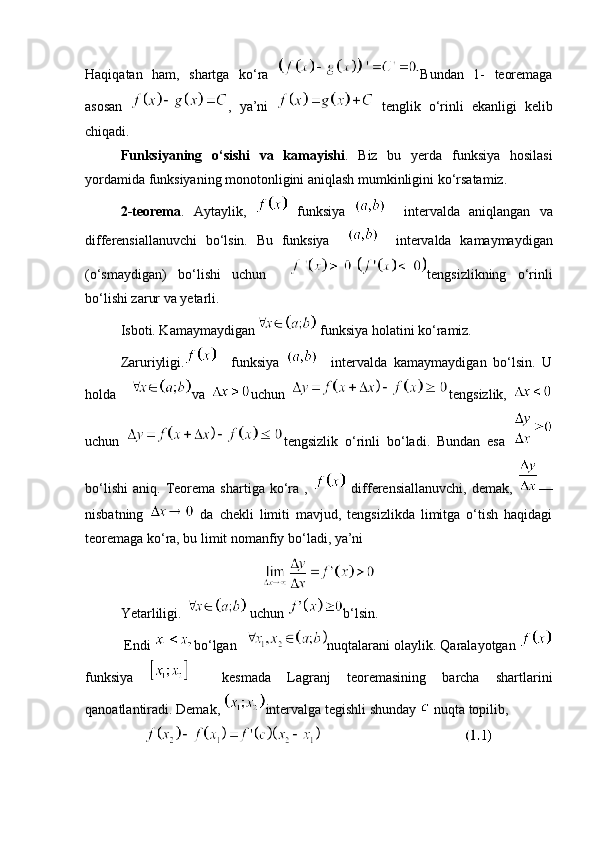 Haqiqatan   ham ,   shartga   ko ‘ ra   Bundan   1-   teoremaga
asosan   ,   ya ’ ni     tenglik   o ‘ rinli   ekanligi   kelib
chiqadi . 
Funksiyaning   o‘sishi   va   kamayishi .   Biz   bu   yerda   funksiya   hosilasi
yordamida funksiyaning monotonligini aniqlash mumkinligini ko‘rsatamiz. 
2-teorema .   Aytaylik,     funksiya       intervalda   aniqlangan   va
differensiallanuvchi   bo‘lsin.   Bu   funksiya         intervalda   kamaymaydigan
(o‘smaydigan)   bo‘lishi   uchun     tengsizlikning   o‘rinli
bo‘lishi zarur va yetarli. 
Isboti. Kamaymaydigan  funksiya holatini ko‘ramiz. 
Zaruriyligi.     funksiya       intervalda   kamaymaydigan   bo‘lsin.   U
holda     va   uchun   tengsizlik,  
uchun   tengsizlik   o‘rinli   bo‘ladi.   Bundan   esa  
bo‘lishi   aniq.   Teorema   shartiga   ko‘ra   ,     differensiallanuvchi,   demak,   —
nisbatning     da   chekli   limiti   mavjud,   tengsizlikda   limitga   o‘tish   haqidagi
teoremaga ko‘ra, bu limit nomanfiy bo‘ladi, ya’ni 
Yetarliligi.   uchun  b‘lsin.
 Endi  bo‘lgan   nuqtalarani olaylik. Qaralayotgan 
funksiya       kesmada   Lagranj   teoremasining   barcha   shartlarini
qanoatlantiradi. Demak,  intervalga tegishli shunday   nuqta topilib, 
                                   