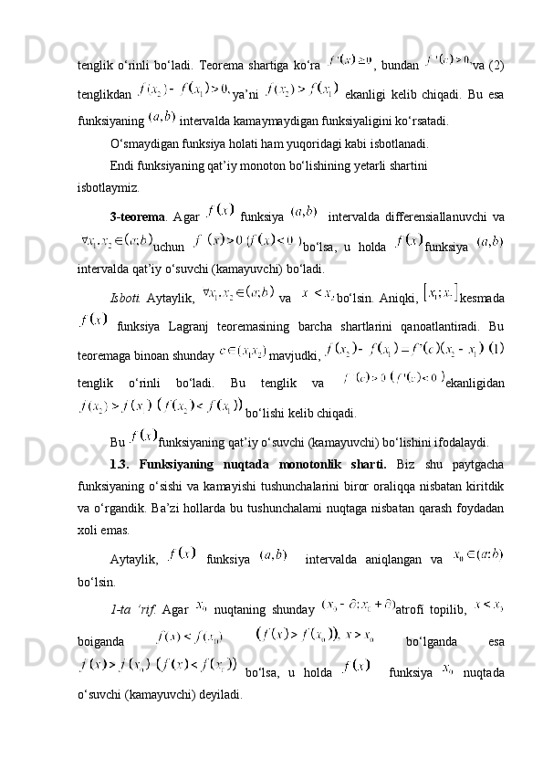tenglik   o‘rinli   bo‘ladi.   Teorema   shartiga   ko‘ra   ,   bundan   va   (2)
tenglikdan   ya’ni     ekanligi   kelib   chiqadi.   Bu   esa
funksiyaning   intervalda kamaymaydigan funksiyaligini ko‘rsatadi. 
O‘smaydigan funksiya holati ham yuqoridagi kabi isbotlanadi. 
Endi funksiyaning qat’iy monoton bo‘lishining yetarli shartini 
isbotlaymiz. 
3-teorema .   Agar     funksiya       intervalda   differensiallanuvchi   va
uchun   bo‘lsa,   u   holda   funksiya  
intervalda qat’iy o‘suvchi (kamayuvchi) bo‘ladi. 
Isboti.   Aytaylik,     va     bo‘lsin.   Aniqki,   kesmada
  funksiya   Lagranj   teoremasining   barcha   shartlarini   qanoatlantiradi.   Bu
teoremaga binoan shunday  mavjudki, 
tenglik   o‘rinli   bo‘ladi.   Bu   tenglik   va   ekanligidan
  bo‘lishi kelib chiqadi. 
Bu  funksiyaning qat’iy o‘suvchi (kamayuvchi) bo‘lishini ifodalaydi. 
1.3.   Funksiyaning   nuqtada   monotonlik   sharti.   Biz   shu   paytgacha
funksiyaning  o‘sishi  va kamayishi  tushunchalarini  biror  oraliqqa nisbatan  kiritdik
va  o‘rgandik.  Ba’zi  hollarda  bu  tushunchalami   nuqtaga  nisbatan   qarash  foydadan
xoli emas. 
Aytaylik,     funksiya       intervalda   aniqlangan   va  
bo‘lsin. 
1-ta   ’rif .   Agar     nuqtaning   shunday   atrofí   topilib,  
boiganda       bo‘lganda   esa
  bo‘lsa,   u   holda       funksiya     nuqtada
o‘suvchi (kamayuvchi) deyiladi.  