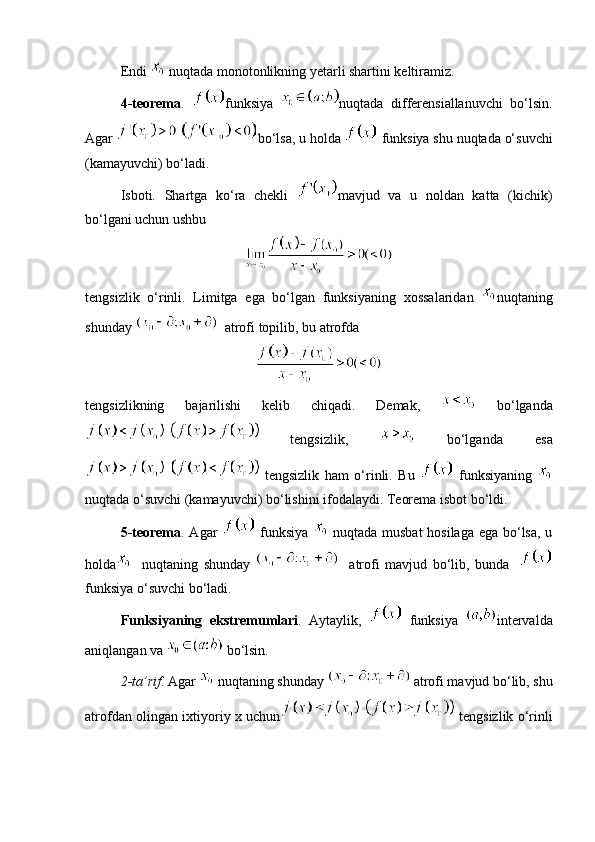 Endi   nuqtada monotonlikning yetarli shartini keltiramiz. 
4-teorema .   funksiya   nuqtada   differensiallanuvchi   bo‘lsin.
Agar  bo‘lsa, u holda   funksiya shu nuqtada o‘suvchi
(kamayuvchi) bo‘ladi. 
Isboti.   Shartga   ko‘ra   chekli   mavjud   va   u   noldan   katta   (kichik)
bo‘lgani uchun ushbu 
tengsizlik   o‘rinli.   Limitga   ega   bo‘lgan   funksiyaning   xossalaridan   nuqtaning
shunday    atrofi topilib, bu atrofda 
tengsizlikning   bajarilishi   kelib   chiqadi.   Demak,     bo‘lganda
  tengsizlik,     bo‘lganda   esa
  tengsizlik   ham   o‘rinli.   Bu     funksiyaning  
nuqtada o‘suvchi (kamayuvchi) bo‘lishini ifodalaydi. Teorema isbot bo‘ldi. 
5-teorema . Agar     funksiya     nuqtada musbat  hosilaga ega bo‘lsa, u
holda     nuqtaning   shunday       atrofi   mavjud   bo‘lib,   bunda    
funksiya o‘suvchi bo‘ladi.
Funksiyaning   ekstremumlari .   Aytaylik,     funksiya   intervalda
aniqlangan va    bo‘lsin. 
2-ta’rif . Agar   nuqtaning shunday   atrofi mavjud bo‘lib, shu
atrofdan olingan ixtiyoriy x uchun   tengsizlik o‘rinli 