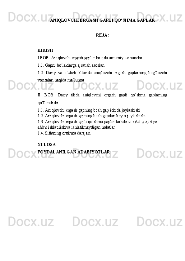 ANIQLOVCHI ERGASH GAPLI QO‘SHMA GAPLAR
REJA :
KIRISH
I. BOB. Aniqlovchi ergash gaplar haqida umumiy tushuncha
1. 1.  Gapni bo‘laklarga ajratish asoslari
1.2.   Dariy   va   o‘zbek   tillarida   aniqlovchi   ergash   gaplarning   bog‘lovchi
vositalari haqida ma’lumot
II.   BOB.   Dariy   tilida   aniqlovchi   ergash   gapli   qo‘shma   gaplarning
qo‘llanilishi
1.1. Aniqlovchi ergash gapning bosh gap ichida joylashishi
1.2. Aniqlovchi ergash gapning bosh gapdan keyin joylashishi
1.3.  Aniqlovchi ergash gapli qo‘shma gaplar tarkibida  هراشا ياي   yâ-ye 
ešâra  ishlatilishiva ishlatilmaydigan holatlar
1.4. Sifatning orttirma darajasi
XULOSA
FOYDALANILGAN ADABIYOTLAR 
