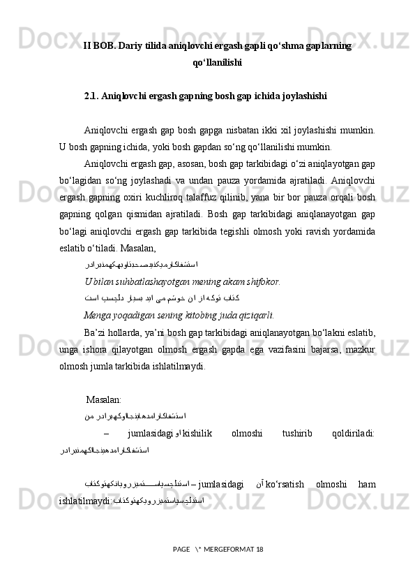 II BOB.  Dariy tilida aniqlovchi ergash gapli qo‘shma gaplarning
qo‘llanilishi
2.1. Aniqlovchi ergash gapning bosh gap ichida joylashishi
Aniqlovchi  ergash gap bosh  gapga nisbatan  ikki  xil  joylashishi  mumkin.
U bosh gapning ichida, yoki bosh gapdan so‘ng qo‘llanilishi mumkin.
Aniqlovchi ergash gap, asosan, bosh gap tarkibidagi o‘zi aniqlayotgan gap
bo‘lagidan   so‘ng   joylashadi   va   undan   pauza   yordamida   ajratiladi.   Aniqlovchi
ergash   gapning   oxiri   kuchliroq   talaffuz   qilinib,   yana   bir   bor   pauza   orqali   bosh
gapning   qolgan   qismidan   ajratiladi.   Bosh   gap   tarkibidagi   aniqlanayotgan   gap
bo‘lagi   aniqlovchi   ergash   gap   tarkibida   tegishli   olmosh   yoki   ravish   yordamida
eslatib o‘tiladi. Masalan,
رداربنمهکهبواتبحصدینکیمراکافشتسا
U bilan suhbatlashayotgan mening akam shifokor.
تسا پسچلد رایسب دیا یم {مشوخ نا زا هکوت باتک  
Menga yoqadigan sening kitobing juda qiziqarli.
Ba’zi hollarda, ya’ni bosh gap tarkibidagi aniqlanayotgan bo‘lakni eslatib,
unga   ishora   qilayotgan   olmosh   ergash   gapda   ega   vazifasini   bajarsa,   mazkur
olmosh jumla tarkibida ishlatilmaydi.
 Masalan: 
هکوااجنیاهدماراکافشتسانم ردارب
  –   jumlasidagi وا   kishilik   olmoshi   tushirib   qoldiriladi:
رداربنمهکااجنیهدماراکافشتسا
باتکوتهکنایورز	
یمت{{{{{	ساپسچلدتسا  –  jumlasidagi   نآ   ko‘rsatish   olmoshi   ham
ishlatilmaydi: باتکوتهکیورزیمتساپسچلدتسا
 PAGE   \* MERGEFORMAT 18 