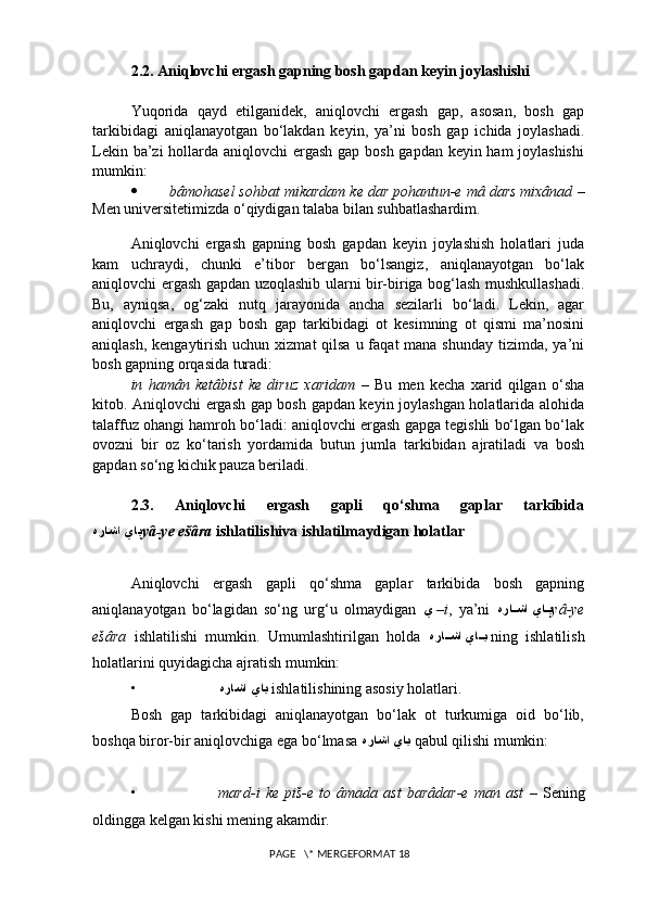 2.2. Aniqlovchi ergash gapning bosh gapdan keyin joylashishi
Yuqorida   qayd   etilganidek,   aniqlovchi   ergash   gap,   asosan,   bosh   gap
tarkibidagi   aniqlanayotgan   bo‘lakdan   keyin,   ya’ni   bosh   gap   ichida   joylashadi.
Lekin ba’zi  hollarda aniqlovchi  ergash gap bosh gapdan keyin ham joylashishi
mumkin:
 bâmohasel sohbat mikardam ke dar pohantun-e mâ dars mixânad  –
Men universitetimizda o‘qiydigan talaba bilan suhbatlashardim. 
Aniqlovchi   ergash   gapning   bosh   gapdan   keyin   joylashish   holatlari   juda
kam   uchraydi,   chunki   e’tibor   bergan   bo‘lsangiz,   aniqlanayotgan   bo‘lak
aniqlovchi ergash gapdan uzoqlashib ularni bir-biriga bog‘lash mushkullashadi.
Bu,   ayniqsa,   og‘zaki   nutq   jarayonida   ancha   sezilarli   bo‘ladi.   Lekin,   agar
aniqlovchi   ergash   gap   bosh   gap   tarkibidagi   ot   kesimning   ot   qismi   ma’nosini
aniqlash, kengaytirish  uchun xizmat  qilsa u faqat  mana shunday  tizimda, ya’ni
bosh gapning orqasida turadi: 
in   hamân   ketâbist   ke   diruz   xaridam   –   Bu   men   kecha   xarid   qilgan   o‘sha
kitob. Aniqlovchi ergash gap bosh gapdan keyin joylashgan holatlarida alohida
talaffuz ohangi hamroh bo‘ladi: aniqlovchi ergash gapga tegishli bo‘lgan bo‘lak
ovozni   bir   oz   ko‘tarish   yordamida   butun   jumla   tarkibidan   ajratiladi   va   bosh
gapdan so‘ng kichik pauza beriladi.
2.3.   Aniqlovchi   ergash   gapli   qo‘shma   gaplar   tarkibida
هراشا ياي yâ-ye ešâra  ishlatilishiva ishlatilmaydigan holatlar
Aniqlovchi   ergash   gapli   qo‘shma   gaplar   tarkibida   bosh   gapning
aniqlanayotgan   bo‘lagidan   so‘ng   urg‘u   olmaydigan   ي  – i ,   ya’ni   هرا??شا يا	?ي yâ-ye
ešâra   ishlatilishi   mumkin.   Umumlashtirilgan   holda   هرا	
??شا يا	??ي   ning   ishlatilish
holatlarini quyidagicha ajratish mumkin:
• هراشا ياي   ishlatilishining asosiy holatlari.
Bosh   gap   tarkibidagi   aniqlanayotgan   bo‘lak   ot   turkumiga   oid   bo‘lib,
boshqa biror-bir aniqlovchiga ega bo‘lmasa  هراشا ياي   qabul qilishi mumkin: 
• mard-i   ke   piš-e   to   âmada   ast   barâdar-e   man   ast   –   Sening
oldingga kelgan kishi mening akamdir.
 PAGE   \* MERGEFORMAT 18 