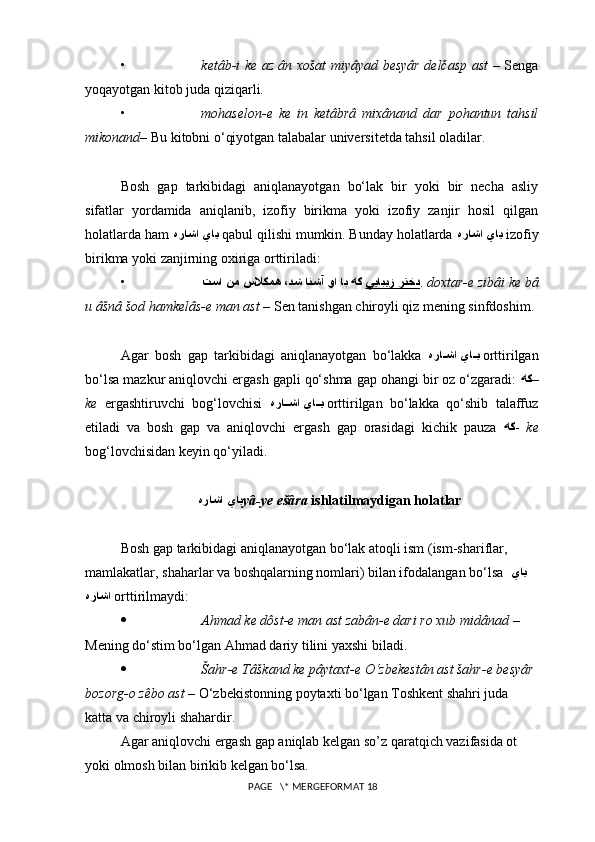 • ketâb-i ke az ân xošat miyâyad besyâr delčasp ast   – Senga
yoqayotgan kitob juda qiziqarli.
• mohaselon-e   ke   in   ketâbrâ   mixânand   dar   pohantun   tahsil
mikonand – Bu kitobni o‘qiyotgan talabalar universitetda tahsil oladilar. 
Bosh   gap   tarkibidagi   aniqlanayotgan   bo‘lak   bir   yoki   bir   necha   asliy
sifatlar   yordamida   aniqlanib,   izofiy   birikma   yoki   izofiy   zanjir   hosil   qilgan
holatlarda ham  هراشا ياي   qabul qilishi mumkin. Bunday holatlarda  هراشا ياي   izofiy
birikma yoki zanjirning oxiriga orttiriladi:
• ييابيز رتخدتسا نم سلاكمه ،دش انشآ وا اب هك  .  doxtar-e zibâi ke bâ
u âšnâ šod hamkelâs-e man ast  – Sen tanishgan chiroyli qiz mening sinfdoshim. 
Agar   bosh   gap   tarkibidagi   aniqlanayotgan   bo‘lakka   هرا??شا يا	??ي   orttirilgan
bo‘lsa mazkur aniqlovchi ergash gapli qo‘shma gap ohangi bir oz o‘zgaradi:  هك –
ke   ergashtiruvchi   bog‘lovchisi   هرا	
??شا يا	??ي   orttirilgan   bo‘lakka   qo‘shib   talaffuz
etiladi   va   bosh   gap   va   aniqlovchi   ergash   gap   orasidagi   kichik   pauza   هك -   ke
bog‘lovchisidan keyin qo‘yiladi.
هراشا ياي yâ-ye ešâra  ishlatilmaydigan holatlar
Bosh gap tarkibidagi aniqlanayotgan bo‘lak atoqli ism (ism-shariflar, 
mamlakatlar, shaharlar va boshqalarning nomlari) bilan ifodalangan bo‘lsa   ياي
هراشا   orttirilmaydi:
 Ahmad ke dôst-e man ast zabân-e dari ro xub midâ nad  – 
Mening  do‘stim bo‘lgan Ahmad dariy  tilini yaxshi biladi.
 Šahr-e Tâškand ke pâytaxt-e O‘zbekestân ast šahr-e besyâr 
bozorg-o zêbo  ast  – O‘zbekistonning poytaxti bo‘lgan Toshkent shahri juda 
katta va chiroyli shahardir. 
Agar aniqlovchi ergash gap aniqlab kelgan so’z qaratqich vazifasida ot 
yoki olmosh bilan birikib kelgan bo‘lsa.
 PAGE   \* MERGEFORMAT 18 