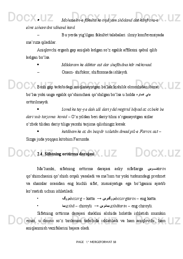 Mohaselin-e fâkulta ke injâ jam shôdand dat kânfrons-e 
elmi sohanrâni xâhand kard.
– Bu yerda yig’ilgan fakultet talabalari  ilmiy konferensiyada 
ma’ruza qiladilar.
Aniqlovchi ergash gap aniqlab kelgan so’z egalik affiksini qabul qilib 
kelgan bo‘lsa.
 Mâdaram ke dâktar ast dar shefâxâna kâr mêkonad.
– Onam- shifokor, shifoxonada ishlaydi.
Bosh gap tarkibidagi aniqlanayotgan bo‘lak kishilik olmoshidan iborat 
bo‘lsa yoki unga egalik qo‘shimchasi qo‘shilgan bo‘lsa u holda  هراشا ياي  
orttirilmaydi. 
 šomâ ke tey-ye dah sâl dari yâd migirid bâyad az ozbeki be 
dari xub tarjoma  konid  – O‘n yildan beri dariy tilini o‘rganayotgan sizlar 
o‘zbek tilidan dariy tiliga yaxshi tarjima qilishingiz kerak.
 ketâbam ke az ân besyâr xošetân âmad piš-e Farrox ast  – 
Sizga juda yoqqan kitobim Farruxda. 
2.4. Sifatning orttirma darajasi
Ma’lumki,   sifatning   orttirma   darajasi   asliy   sifatlarga   نير	
????	ت tarin
qo‘shimchasini qo‘shish orqali yasaladi va ma’lum tur yoki turkumdagi predmet
va   shaxslar   orasidan   eng   kuchli   sifat,   xususiyatiga   ega   bo‘lganini   ajratib
ko‘rsatish uchun ishlatiladi:
• گرزب bozorg  – katta  →  نيرتگرزب bozorgtarin  – eng katta.
• ابيز zibâ  – chiroyli  →  نيرتابيز zibâtarin  – eng chiroyli.
Sifatning   orttirma   darajasi   shaklini   alohida   holatda   ishlatish   mumkin
emas,   u   doimo   so‘z   birikmasi   tarkibida   ishlatiladi   va   ham   aniqlovchi,   ham
aniqlanmish vazifalarini bajara oladi.
 PAGE   \* MERGEFORMAT 18 