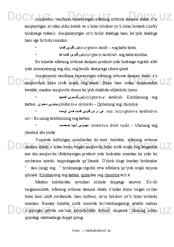 Aniqlovhci   vazifasini   bajarayotgan   sifatning  orttirma   darajasi   shakli   o‘zi
aniqlayotgan so‘zdan oldin keladi va u bilan bitishuv yo‘li bilan birikadi (izofiy
birikmaga   teskari).   Aniqlanayotgan   so‘z   birlik   shakliga   ham,   ko‘plik   shakliga
ham ega bo‘lishi mumkin.
•  نيرتگرزبباتك bozorgtarin ketâb  – eng katta kitob.
• اه باتك نيرتگرزب bozorgtarin ketâbhâ – eng katta kitoblar. 
Bu holatda sifatning orttirma darajasi predmet yoki hodisaga tegishli sifat
yoki xususiyatning eng oliy, eng kuchli darajasiga ishora qiladi.
Aniqlanmish vazifasini bajarayotgan sifatning orttirma darajasi shakli o‘z
aniqlovchisi   bilan   izofa   orqali   bog‘lanadi.   Shuni   ham   esdan   chiqarmaslik
kerakki, mazkur aniqlovchi doimo ko‘plik shaklida ishlatilishi lozim.
• اهباتك نيرت????گرزب bozorgtarin-e   ketâbhâ –   Kitoblarning   eng
kattasi.  نارتخد نيرتابيز zibâtarin-e doxtarân  – Qizlarning eng chiroylisi.
• تسوا يا	
?ه باتك نيرتگرزب زا نيا .   inaz   bozorgtarin-e   ketâbhâ-ye
ust  – Bu uning kitoblarining eng kattasi.
• تساجنيا ا
??هنآ نيرت	??هب .   behtarin-e   ânhâ   injâst   –   Ularning   eng
yaxshisi shu yerda. 
Yuqorida   keltirilgan   misollardan   ko‘rinib   turibdiki,   sifatning   orttirma
darajasi shakli o‘zidan keyin turgan aniqlovchi bilan izofa orqali bog‘langanida
ana   shu   aniqlovchi   ifodalayotgan   predmet   yoki   hodisalar   orasidan   bir   yoki   bir
nechtasini   ajratib,   taqqoslaganda   qo‘llanadi.   O‘zbek   tiliga   bunday   birikmalar
“…dan (ning) eng…” birikmasiga tegishli otva sifatlarni qo‘yish orqali tarjima
qilinadi.  Kitoblar ning eng  kattasi ,  qizlar dan eng  chiroylisi va h.k.
Mazkur   holatlardan   ayrimlari   alohida   diqqatga   sazovor.   Ko‘rib
turganimizdek,   sifatning   orttirma   darajasi   shakli   o‘zidan   keyin   turgan   so‘zlar
bilan   ham   izofa   yordamida,   ham   izofasiz,   ya’ni   bitishuv   yo‘li   bilan   birikishi
mumkin.   Bunday   holatlar   izofa   yozuvda   ko‘rsatilmaganligi   sababli   matnni
o‘qiyotgan   paytda   ma’lum   qiyinchiliklar   keltirib   chiqaradi.   Shuning   uchun
quyidagi eslatmalarga diqqat qiling:
 PAGE   \* MERGEFORMAT 18