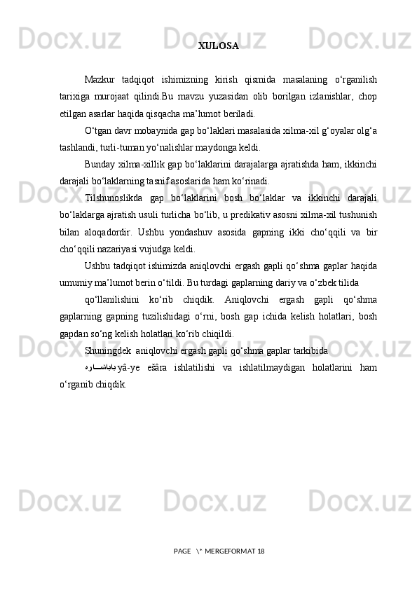 XULOSA
Mazkur   tadqiqot   ishimizning   kirish   qismida   masalaning   o‘rganilish
tarixiga   murojaat   qilindi.Bu   mavzu   yuzasidan   olib   borilgan   izlanishlar,   chop
etilgan asarlar haqida qisqacha ma’lumot beriladi.
O‘tgan davr mobaynida gap bo‘laklari masalasida xilma-xil g‘oyalar olg‘a
tashlandi, turli-tuman yo‘nalishlar maydonga keldi.
Bunday xilma-xillik gap bo‘laklarini darajalarga ajratishda ham, ikkinchi
darajali bo‘laklarning tasnif asoslarida ham ko‘rinadi.
Tilshunoslikda   gap   bo‘laklarini   bosh   bo‘laklar   va   ikkinchi   darajali
bo‘laklarga ajratish usuli turlicha bo‘lib, u predikativ asosni xilma-xil tushunish
bilan   aloqadordir.   Ushbu   yondashuv   asosida   gapning   ikki   cho‘qqili   va   bir
cho‘qqili nazariyasi vujudga keldi.
Ushbu tadqiqot ishimizda aniqlovchi ergash gapli qo‘shma gaplar haqida
umumiy ma’lumot berin o‘tildi. Bu turdagi gaplarning dariy va o‘zbek tilida 
qo‘llanilishini   ko‘rib   chiqdik.   Aniqlovchi   ergash   gapli   qo‘shma
gaplarning   gapning   tuzilishidagi   o‘rni,   bosh   gap   ichida   kelish   holatlari,   bosh
gapdan so‘ng kelish holatlari ko‘rib chiqildi.
Shuningdek  aniqlovchi ergash gapli qo‘shma gaplar tarkibida
هرا???شاياي   yâ-ye   ešâra   ishlatilishi   va   ishlatilmaydigan   holatlarini   ham
o‘rganib chiqdik.
 PAGE   \* MERGEFORMAT 18