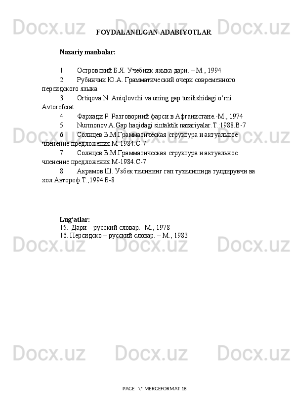 FOYDALANILGAN ADABIYOTLAR
Nazariy manbalar:
1. Островский Б.Я. Учебник языка дари. – М., 1994
2. Рубинчик Ю.А. Грамматический очерк современного 
персидского языка
3. Ortiqova N. Aniqlovchi va uning gap tuzilishidagi o‘rni. 
Avtoreferat
4. Фархади Р. Разговорний фарси в Афганистане.-М., 1974
5. Nurmonov A.Gap haqidagi sintaktik nazariyalar.T.:1988.B-7
6. Солнцев В.М.Грамматическая структура и актуальное 
членение предложения.М-1984.С-7
7. Солнцев В.М.Грамматическая структура и актуальное 
членение предложения.М-1984.С-7
8. Акрамов Ш. Узбек тилининг гап тузилишида тулдирувчи ва 
хол.Автореф.Т.,1994.Б-8
Lug ‘ atlar :
15.  Дари – русский словар.- М., 1978
16. Персидско – русский словар. – М., 1983
 PAGE   \* MERGEFORMAT 18 
