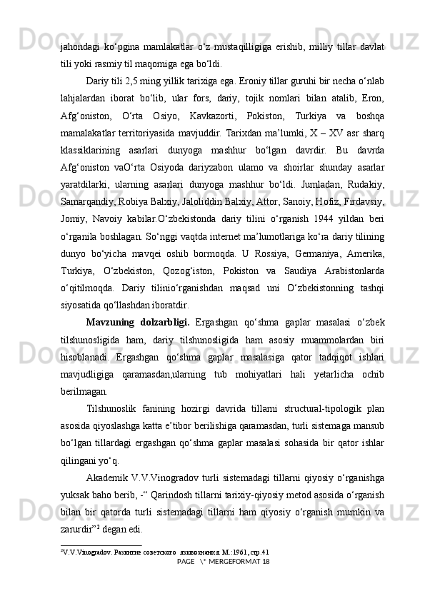 jahondagi   ko‘pgina   mamlakatlar   o‘z   mustaqilligiga   erishib,   milliy   tillar   davlat
tili yoki rasmiy til maqomiga ega bo‘ldi.
Dariy tili 2,5 ming yillik tarixiga ega. Eroniy tillar guruhi bir necha o‘nlab
lahjalardan   iborat   bo‘lib,   ular   fors,   dariy,   tojik   nomlari   bilan   atalib,   Eron,
Afg‘oniston,   O‘rta   Osiyo,   Kavkazorti,   Pokiston,   Turkiya   va   boshqa
mamalakatlar   territoriyasida  mavjuddir.  Tarixdan  ma’lumki,  X  –  XV   asr   sharq
klassiklarining   asarlari   dunyoga   mashhur   bo‘lgan   davrdir.   Bu   davrda
Afg‘oniston   vaO‘rta   Osiyoda   dariyzabon   ulamo   va   shoirlar   shunday   asarlar
yaratdilarki,   ularning   asarlari   dunyoga   mashhur   bo‘ldi.   Jumladan,   Rudakiy,
Samarqandiy, Robiya Balxiy, Jaloliddin Balxiy, Attor, Sanoiy, Hofiz, Firdavsiy,
Jomiy,   Navoiy   kabilar.O‘zbekistonda   dariy   tilini   o‘rganish   1944   yildan   beri
o‘rganila boshlagan. So‘nggi vaqtda internet ma’lumotlariga ko‘ra dariy tilining
dunyo   bo‘yicha   mavqei   oshib   bormoqda.   U   Rossiya,   Germaniya,   Amerika,
Turkiya,   O‘zbekiston,   Qozog‘iston,   Pokiston   va   Saudiya   Arabistonlarda
o‘qitilmoqda.   Dariy   tilinio‘rganishdan   maqsad   uni   O‘zbekistonning   tashqi
siyosatida qo‘llashdan iboratdir.
Mavzuning   dolzarbligi.   Ergashgan   qo‘shma   gaplar   masalasi   o‘zbek
tilshunosligida   ham,   dariy   tilshunosligida   ham   asosiy   muammolardan   biri
hisoblanadi.   Ergashgan   qo‘shma   gaplar   masalasiga   qator   tadqiqot   ishlari
mavjudligiga   qaramasdan,ularning   tub   mohiyatlari   hali   yetarlicha   ochib
berilmagan.
Tilshunoslik   fanining   hozirgi   davrida   tillarni   structural-tipologik   plan
asosida qiyoslashga katta e’tibor berilishiga qaramasdan, turli sistemaga mansub
bo‘lgan   tillardagi   ergashgan   qo‘shma   gaplar   masalasi   sohasida   bir   qator   ishlar
qilingani yo‘q.
Akademik   V.V.Vinogradov   turli   sistemadagi   tillarni   qiyosiy   o‘rganishga
yuksak baho berib, -“ Qarindosh tillarni tarixiy-qiyosiy metod asosida o‘rganish
bilan   bir   qatorda   turli   sistemadagi   tillarni   ham   qiyosiy   o‘rganish   mumkin   va
zarurdir” 2
 degan edi.
2
V . V . Vinogradov . Развитие советского  языкознания. М.:1961, стр.41
 PAGE   \* MERGEFORMAT 18 