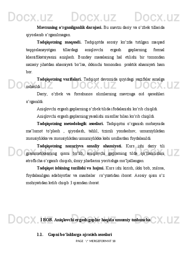 Mavzuning o‘rganilganlik darajasi.   Bu mavzu dariy va o‘zbek tillarida
qiyoslanib o‘rganilmagan.
Tadqiqotning   maqsadi.   Tadqiqotda   asosiy   ko‘zda   tutilgan   maqsad
taqqoslanayotgan   tillardagi   aniqlovchi   ergash   gaplarning   formal
klassifikatsiyasini   aniqlash.   Bunday   masalaning   hal   etilishi   bir   tomondan
nazariy   jihatdan   ahamiyati   bo‘lsa,   ikkinchi   tomondan     praktik   ahamiyati   ham
bor. 
Tadqiqotning   vazifalari.   Tadqiqot   davomida   quyidagi   vazifalar   amalga
oshirildi.
Dariy,   o‘zbek   va   forsshunos   olimlarning   mavzuga   oid   qarashlari
o‘rganildi.
Aniqlovchi ergash gaplarning o‘zbek tilida ifodalanishi ko‘rib chiqildi.
Aniqlovchi ergash gaplarning yasalishi misollar bilan ko‘rib chiqildi.
Tadqiqotning   metodologik   asoslari.   Tadqiqotni   o‘rganish   mobaynida
ma’lumot   to‘plash   ,   qiyoslash,   tahlil,   tizimli   yondashuv,   umumiylikdan
xususiylikka va xususiylikdan umumiylikka kabi usullardan foydalanildi.
Tadqiqotning   nazariyva   amaliy   ahamiyati.   Kurs   ishi   dariy   tili
grammatikasining   qismi   bo‘lib,   aniqlovchi   gaplarning   tilda   qo‘llanilishini
atroflicha o‘rganib chiqish, ilmiy jihatlarini yoritishga mo‘ljallangan.
Tadqiqot ishining tuzilishi va hajmi.   Kurs ishi kirish, ikki bob, xulosa,
foydalanilgan   adabiyotlar   va   manbalar     ro‘yxatidan   iborat.   Asosiy   qism   o‘z
mohiyatidan kelib chiqib 3 qismdan iborat.
I BOB.  Aniqlovchi ergash gaplar haqida umumiy tushuncha
1.1. Gapni bo‘laklarga ajratish asoslari
 PAGE   \* MERGEFORMAT 18