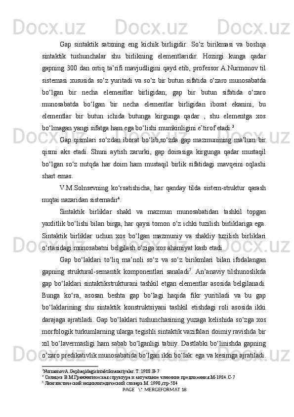 Gap   sintaktik   satxning   eng   kichik   birligidir.   So‘z   birikmasi   va   boshqa
sintaktik   tushunchalar   shu   birlikning   elementlaridir.   Hozirgi   kunga   qadar
gapning 300 dan ortiq ta’rifi mavjudligini qayd etib, professor  A.Nurmonov til
sistemasi   xususida   so‘z   yuritadi   va   so‘z   bir   butun   sifatida   o‘zaro   munosabatda
bo‘lgan   bir   necha   elementlar   birligidan;   gap   bir   butun   sifatida   o‘zaro
munosabatda   bo‘lgan   bir   necha   elementlar   birligidan   iborat   ekanini,   bu
elementlar   bir   butun   ichida   butunga   kirgunga   qadar   ,   shu   elementga   xos
bo‘lmagan yangi sifatga ham ega bo‘lishi mumkinligini e’tirof etadi. 3
Gap   qismlari   so‘zdan   iborat   bo‘lib,so‘zda   gap   mazmunining   ma’lum   bir
qismi   aks   etadi.   Shuni   aytish   zarurki,   gap   doirasiga   kirgunga   qadar   mustaqil
bo‘lgan   so‘z   nutqda   har   doim   ham   mustaqil   birlik   sifatidagi   mavqeini   oqlashi
shart emas.
V.M.Solnsevning   ko‘rsatishicha,   har   qanday   tilda   sistem-struktur   qarash
nuqtai nazaridan sistemadir 4
.
Sintaktik   birliklar   shakl   va   mazmun   munosabatidan   tashkil   topgan
yaxlitlik bo‘lishi bilan birga, har qaysi tomon o‘z ichki tuzilish birliklariga ega.
Sintaktik   birliklar   uchun   xos   bo‘lgan   mazmuniy   va   shakliy   tuzilish   birliklari
o‘rtasidagi munosabatni belgilash o‘ziga xos ahamiyat kasb etadi.
Gap   bo‘laklari   to‘liq   ma’noli   so‘z   va   so‘z   birikmlari   bilan   ifodalangan
gapning   struktural-semantik   komponentlari   sanaladi 5
.   An’anaviy   tilshunoslikda
gap   bo‘laklari   sintaktikstrukturani   tashkil   etgan   elementlar   asosida   belgilanadi.
Bunga   ko‘ra,   asosan   beshta   gap   bo‘lagi   haqida   fikr   yuritiladi   va   bu   gap
bo‘laklarining   shu   sintaktik   konstruktsiyani   tashkil   etishdagi   roli   asosida   ikki
darajaga ajratiladi. Gap bo‘laklari tushunchasining yuzaga kelishida so‘zga xos
morfologik turkumlarning ularga tegishli sintaktik vazifalari doimiy ravishda bir
xil bo‘lavermasligi ham sabab bo‘lganligi tabiiy. Dastlabki bo‘linishda gapning
o‘zaro predikativlik munosabatida bo‘lgan ikki bo‘lak: ega va kesimga ajratiladi.
3
NurmonovA . Gaphaqidagisintaktiknazariyalar . T .:1988. B -7
4
 Солнцев В.М.Грамматическая структура и актуальное членение предложения.М-1984.С-7
5
 Лингвистический энциклопедический словарь.М.:1990,стр-584
 PAGE   \* MERGEFORMAT 18 