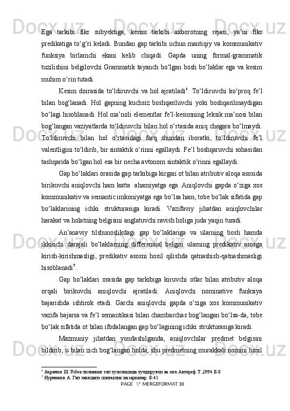Ega   tarkibi   fikr   subyektiga,   kesim   tarkibi   axborotning   rejasi,   ya’ni   fikr
predikatiga to‘g‘ri keladi. Bundan gap tarkibi uchun mantiqiy va kommunikativ
funksiya   birlamchi   ekani   kelib   chiqadi.   Gapda   uning   formal-grammatik
tuzilishini belgilovchi Grammatik tayanch bo‘lgan bosh bo‘laklar ega va kesim
muhim o‘rin tutadi.
Kesim   doirasida   to‘ldiruvchi   va   hol   ajratiladi 6
.   To‘ldiruvchi   ko‘proq   fe’l
bilan   bog‘lanadi.   Hol   gapning   kuchsiz   boshqariluvchi   yoki   boshqarilmaydigan
bo‘lagi hisoblanadi. Hol ma’noli elementlar fe’l-kesimning leksik ma’nosi bilan
bog‘langan vaziyatlarda to‘ldiruvchi bilan hol o‘rtasida aniq chegara bo‘lmaydi.
To‘ldiruvchi   bilan   hol   o‘rtasidagi   farq   shundan   iboratki,   to‘ldiruvchi   fe’l
valentligini to‘ldirib, bir sintaktik o‘rinni egallaydi. Fe’l boshqaruvchi sohasidan
tashqarida bo‘lgan hol esa bir necha avtonom sintaktik o‘rinni egallaydi. 
Gap bo‘laklari orasida gap tarkibiga kirgan ot bilan atributiv aloqa asosida
birikuvchi aniqlovchi ham katta   ahamiyatga ega. Aniqlovchi gapda o‘ziga xos
kommunikativ va semantic imkoniyatga ega bo‘lsa ham, tobe bo‘lak sifatida gap
bo‘laklarining   ichki   strukturasiga   kiradi.   Vazifaviy   jihatdan   aniqlovchilar
harakat va holatning belgisini anglatuvchi ravish holiga juda yaqin turadi.
An’anaviy   tilshunoslikdagi   gap   bo‘laklariga   va   ularning   bosh   hamda
ikkinchi   darajali   bo‘laklarning   differensial   belgisi   ularning   predikativ   asosga
kirish-kirishmasligi,   predikativ   asosni   hosil   qilishda   qatnashish-qatnashmasligi
hisoblanadi 7
.
Gap   bo‘laklari   orasida   gap   tarkibiga   kiruvchi   otlar   bilan   atributiv   aloqa
orqali   birikuvchi   aniqlovchi   ajratiladi.   Aniqlovchi   nominative   funksiya
bajarishda   ishtirok   etadi.   Garchi   aniqlovchi   gapda   o‘ziga   xos   kommunikativ
vazifa bajarsa va fe’l semantikasi bilan chambarchas bog‘langan bo‘lsa-da, tobe
bo‘lak sifatida ot bilan ifodalangan gap bo‘lagining ichki strukturasiga kiradi.
Mazmuniy   jihatdan   yondashilganda,   aniqlovchilar   predmet   belgisini
bildirib, u bilan zich bog‘langan holda, shu predmetning murakkab nomini hosil
6
 Акрамов Ш.Узбек тилининг гап тузилишида тулдирувчи ва хол.Автореф.Т.,1994.Б-8
7
 Нурмонов А. Гап хакидаги синтактик назариялар. Б-41
 PAGE   \* MERGEFORMAT 18 