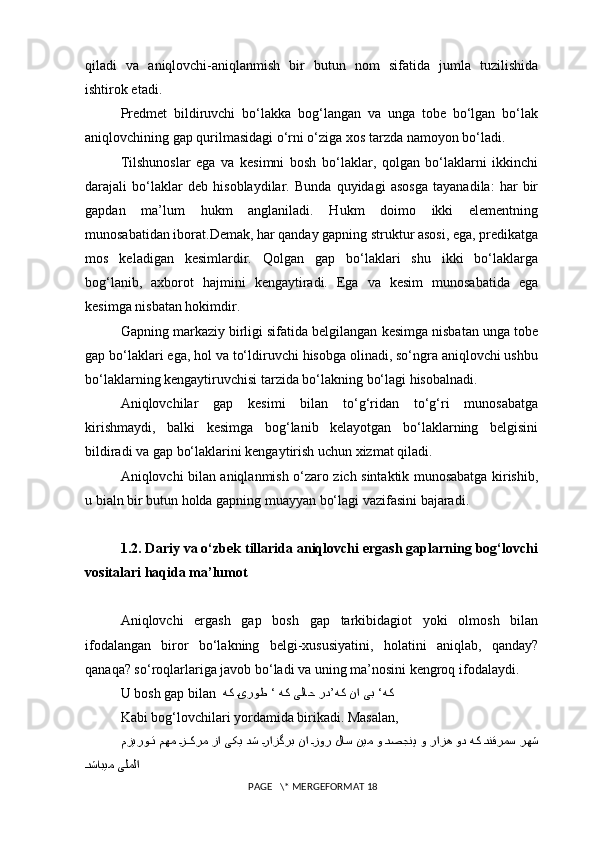 qiladi   va   aniqlovchi-aniqlanmish   bir   butun   nom   sifatida   jumla   tuzilishida
ishtirok etadi.
Predmet   bildiruvchi   bo‘lakka   bog‘langan   va   unga   tobe   bo‘lgan   bo‘lak
aniqlovchining gap qurilmasidagi o‘rni o‘ziga xos tarzda namoyon bo‘ladi.
Tilshunoslar   ega   va   kesimni   bosh   bo‘laklar,   qolgan   bo‘laklarni   ikkinchi
darajali   bo‘laklar   deb   hisoblaydilar.   Bunda   quyidagi   asosga   tayanadila:   har   bir
gapdan   ma’lum   hukm   anglaniladi.   Hukm   doimo   ikki   elementning
munosabatidan iborat.Demak, har qanday gapning struktur asosi, ega, predikatga
mos   keladigan   kesimlardir.   Qolgan   gap   bo‘laklari   shu   ikki   bo‘laklarga
bog‘lanib,   axborot   hajmini   kengaytiradi.   Ega   va   kesim   munosabatida   ega
kesimga nisbatan hokimdir.
Gapning markaziy birligi sifatida belgilangan kesimga nisbatan unga tobe
gap bo‘laklari ega, hol va to‘ldiruvchi hisobga olinadi, so‘ngra aniqlovchi ushbu
bo‘laklarning kengaytiruvchisi tarzida bo‘lakning bo‘lagi hisobalnadi.
Aniqlovchilar   gap   kesimi   bilan   to‘g‘ridan   to‘g‘ri   munosabatga
kirishmaydi,   balki   kesimga   bog‘lanib   kelayotgan   bo‘laklarning   belgisini
bildiradi va gap bo‘laklarini kengaytirish uchun xizmat qiladi.
Aniqlovchi bilan aniqlanmish o‘zaro zich sintaktik munosabatga kirishib,
u bialn bir butun holda gapning muayyan bo‘lagi vazifasini bajaradi.
1.2. Dariy va o‘zbek tillarida aniqlovchi ergash gaplarning bog‘lovchi
vositalari haqida ma’lumot
Aniqlovchi   ergash   gap   bosh   gap   tarkibidagiot   yoki   olmosh   bilan
ifodalangan   biror   bo‘lakning   belgi-xususiyatini,   holatini   aniqlab,   qanday?
q anaqa? so‘roqlarlariga javob bo‘ladi va uning ma’nosini kengroq ifodalaydi. 
U bosh gap bilan    ‘هکهک نا یبهک {یروط ‘ هک یلاح رد’
Kabi bog‘lovchilari yordamida birikadi. Masalan,
مزیرو	
{{ت مهم 	{ز{{کرم زا یکی دش 	{رازگرب نا 	{زور لاس نیم و 	{دصجنپ و رازه ود هک 	{دنقرمس رهش
{	
دشابیم یلملا
 PAGE   \* MERGEFORMAT 18