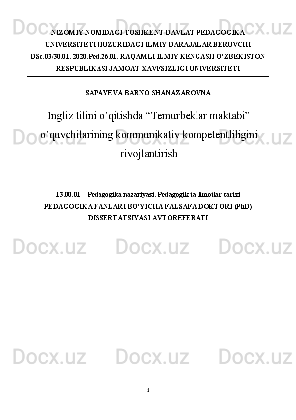 NIZOMIY NOMIDAGI TOSHKENT DAVLAT PEDAGOGIKA
UNIVERSITETI HUZURIDAGI ILMIY DARAJALAR BERUVCHI
DSc.03/30.01. 2020.Ped.26.01.  RAQAMLI ILMIY KENGASH O’ZBEKISTON
RESPUBLIKASI JAMOAT XAVFSIZLIGI UNIVERSITETI 
SAPAYEVA BARNO SHANAZAROVNA  
Ingliz tilini o’qitishda “Temurbeklar maktabi”
o’quvchilarining kommunikativ kompetentliligini
rivojlantirish  
 
 
13.00.01 – Pedagogika nazariyasi. Pedagogik ta’limotlar tarixi 
PEDAGOGIKA FANLARI BO’YICHA FALSAFA DOKTORI (PhD)
DISSERTATSIYASI AVTOREFERATI 
 
   
1  
  