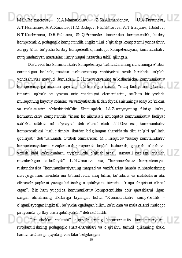 M.Sh.Ro’zmetova,  X.A.Mamatkulov,  Z.Sh.Alimardonov,  U.A.Tursunova, 
A.T.Nurmanov, A.A.Xasanov, H.M.Sodiqov, F.E.Sattorova, A.T.Irisqulov, J.Jalolov,
N.T.Kuchimova,   D.R.Pulatova,   Sh.Q.Primovlar   tomonidan   kompetentlik,   kasbiy
kompetentlik, pedagogik kompetentlik, ingliz tilini o’qitishga kompetentli yondashuv,
xorijiy   tillar   bo’yicha   kasbiy   kompetentlik,   muloqot   kompetensiyasi,   kommunikativ
nutq madaniyati masalalari ilmiy nuqtai nazardan tahlil qilingan.  
Dastavval biz kommunikativ kompetensiya tushunchasining mazmuniga e’tibor
qaratadigan   bo’lsak,   mazkur   tushunchaning   mohiyatini   ochib   berishda   ko’plab
yondashuvlar   mavjud.   Jumladan,   E.I.Litnevskayaning   ta’kidlashicha,   kommunikativ
kompetensiyaga   nisbatan   quyidagi   ta’rifini   ilgari   suradi:   “nutq   faoliyatining   barcha
turlarini   og’zaki   va   yozma   nutq   madaniyat   elementlarini,   ma’lum   bir   yoshda
muloqotning hayotiy sohalari va vaziyatlarida tildan foydalanishning asosiy ko’nikma
va   malakalarini   o’zlashtirish”dir.   Shuningdek,   I.A.Zimnyayaning   fikriga   ko’ra,
kommunikativ   kompetentlik   “inson   ko’nikmalari   muloqotda   kommunikativ   faoliyat
sub’ekti   sifatida   rol   o’ynaydi”   deb   e’tirof   etadi.   N.I.Gez   esa,   kommunikativ
kompetentlikni   “turli   ijtimoiy   jihatdan   belgilangan   sharoitlarda   tilni   to’g’ri   qo’llash
qobiliyati” deb tushunadi. O’zbek olimlaridan, M.T.Irisqulov “kasbiy kommunikativ
kompetensiyalarini   rivojlantirish   jarayonida   tinglab   tushunish,   gapirish,   o’qish   va
yozish   kabi   ko’nikmalarni   uyg’unlikda   o’qitish   orqali   samarali   natijaga   erishish
mumkinligini   ta’kidlaydi”.   L.N.Umarova   esa,   “kommunikativ   kompetensiya”
tushunchasida   “kommunikatsiyaning   maqsad   va   vazifalariga   hamda   suhbatdoshning
mavqeiga   mos   ravishda   uni   ta’minlovchi   aniq   bilim,   ko’nikma   va   malakalarni   aks
ettiruvchi   gaplarni   yuzaga   keltiradigan   qobiliyatni   birinchi   o’ringa   chiqishini   e’tirof
etgan”.   Biz   ham   yuqorida   kommunikativ   kompetentlikka   doir   qarashlarni   ilgari
surgan   olimlarning   fikrlariga   tayangan   holda   “Kommunikativ   kompetentlik   –
o’rganilayotgan ingliz tili bo’yicha egallagan bilim, ko’nikma va malakalarni muloqot
jarayonida qo’llay olish qobiliyatidir” deb izohladik. 
“Temurbeklar   maktabi”   o’quvchilarining   kommunikativ   kompetensiyasini
rivojlantirishning   pedagogik   shart-sharoitlari   va   o’qitishni   tashkil   qilishning   shakl
hamda usullariga quyidagi vazifalar belgilangan: 
10  
  