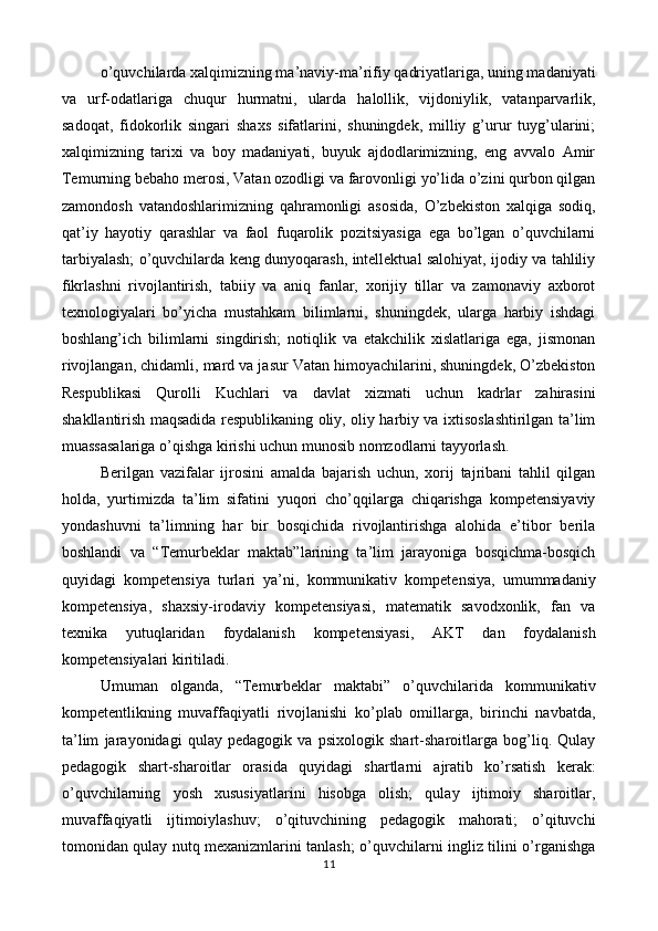 o’quvchilarda xalqimizning ma’naviy-ma’rifiy qadriyatlariga, uning madaniyati
va   urf-odatlariga   chuqur   hurmatni,   ularda   halollik,   vijdoniylik,   vatanparvarlik,
sadoqat,   fidokorlik   singari   shaxs   sifatlarini,   shuningdek,   milliy   g’urur   tuyg’ularini;
xalqimizning   tarixi   va   boy   madaniyati,   buyuk   ajdodlarimizning,   eng   avvalo   Amir
Temurning bebaho merosi, Vatan ozodligi va farovonligi yo’lida o’zini qurbon qilgan
zamondosh   vatandoshlarimizning   qahramonligi   asosida,   O’zbekiston   xalqiga   sodiq,
qat’iy   hayotiy   qarashlar   va   faol   fuqarolik   pozitsiyasiga   ega   bo’lgan   o’quvchilarni
tarbiyalash; o’quvchilarda keng dunyoqarash, intellektual salohiyat, ijodiy va tahliliy
fikrlashni   rivojlantirish,   tabiiy   va   aniq   fanlar,   xorijiy   tillar   va   zamonaviy   axborot
texnologiyalari   bo’yicha   mustahkam   bilimlarni,   shuningdek,   ularga   harbiy   ishdagi
boshlang’ich   bilimlarni   singdirish;   notiqlik   va   etakchilik   xislatlariga   ega,   jismonan
rivojlangan, chidamli, mard va jasur Vatan himoyachilarini, shuningdek, O’zbekiston
Respublikasi   Qurolli   Kuchlari   va   davlat   xizmati   uchun   kadrlar   zahirasini
shakllantirish maqsadida respublikaning oliy, oliy harbiy va ixtisoslashtirilgan ta’lim
muassasalariga o’qishga kirishi uchun munosib nomzodlarni tayyorlash. 
Berilgan   vazifalar   ijrosini   amalda   bajarish   uchun,   xorij   tajribani   tahlil   qilgan
holda,   yurtimizda   ta’lim   sifatini   yuqori   cho’qqilarga   chiqarishga   kompetensiyaviy
yondashuvni   ta’limning   har   bir   bosqichida   rivojlantirishga   alohida   e’tibor   berila
boshlandi   va   “Temurbeklar   maktab”larining   ta’lim   jarayoniga   bosqichma-bosqich
quyidagi   kompetensiya   turlari   ya’ni,   kommunikativ   kompetensiya,   umummadaniy
kompetensiya,   shaxsiy-irodaviy   kompetensiyasi,   matematik   savodxonlik,   fan   va
texnika   yutuqlaridan   foydalanish   kompetensiyasi,   AKT   dan   foydalanish
kompetensiyalari kiritiladi. 
Umuman   olganda,   “Temurbeklar   maktabi”   o’quvchilarida   kommunikativ
kompetentlikning   muvaffaqiyatli   rivojlanishi   ko’plab   omillarga,   birinchi   navbatda,
ta’lim   jarayonidagi   qulay   pedagogik   va   psixologik   shart-sharoitlarga   bog’liq.   Qulay
pedagogik   shart-sharoitlar   orasida   quyidagi   shartlarni   ajratib   ko’rsatish   kerak:
o’quvchilarning   yosh   xususiyatlarini   hisobga   olish;   qulay   ijtimoiy   sharoitlar,
muvaffaqiyatli   ijtimoiylashuv;   o’qituvchining   pedagogik   mahorati;   o’qituvchi
tomonidan qulay nutq mexanizmlarini tanlash; o’quvchilarni ingliz tilini o’rganishga
11  
  