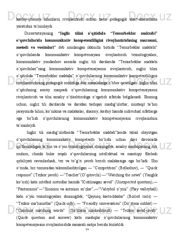 kasbiy-ijtimoiy   bilimlarni   rivojlantirish   uchun   zarur   pedagogik   shart-sharoitlarni
yaratishni ta’minlaydi. 
Dissertatsiyaning   “Ingliz   tilini   o’qitishda   “Temurbeklar   maktabi”
o’quvchilarida   kommunikativ   kompetentliligini   rivojlantirishning   mazmuni,
metodi   va   vositalari”   deb   nomlangan   ikkinchi   bobida   “Temurbeklar   maktabi”
o’quvchilarida   kommunikativ   kompetensiyani   rivojlantirish   texnologiyalari,
kommunikativ   yondashuv   asosida   ingliz   tili   darslarida   “Temurbeklar   maktabi
o’quvchilari”ning   kommunikativ   kompetensiyasini   rivojlantirish,   ingliz   tilini
o’qitishda   “Temurbeklar   maktabi”   o’quvchilarning   kommunikativ   kompetentliligini
rivojlantirishning pedagogik modeliga doir masalalarga e’tibor qaratilgan. Ingliz tilini
o’qitishning   asosiy   maqsadi   o’quvchilarning   kommunikativ   kompetensiyasini
rivojlantirish   va   tilni   amaliy   o’zlashtirishga   o’rgatish   sifatida   belgilanadi.   Shuning
uchun,   ingliz   tili   darslarida   va   darsdan   tashqari   mashg’ulotlar,   mustaqil   ta’lim
jarayonida bilim, ko’nikma va malakalar, shaxsiy, kasbiy hamda individual sifatlarga
ega   bo’lish   o’quvchilarning   kommunikativ   kompetensiyasini   rivojlanishini
ta’minlaydi.  
Ingliz   tili   mashg’ulotlarida   “Temurbeklar   maktab”larida   tahsil   olayotgan
o’quvchilarning   kommunikativ   kompetentli   bo’lishi   uchun   dars   davomida
qo’llaniladigan ta’lim va o’yin texnologiyalari shuningdek, amaliy mashqlarning roli
muhim,   chunki   bular   orqali   o’quvchilarning   intellektual   va   mantiqiy   fikrlash
qobiliyati   ravonlashadi,   tez   va   to’g’ri   javob   berish   malakasiga   ega   bo’ladi.   Shu
o’rinda, biz tomonidan takomillashtirilgan ― “Competition” (Bellashuv), ― “Quick
response” (Tezkor javob) ―“Teacher”(O’qituvchi) ―“Watching the news” (Yanglik
ko’rish) kabi intefaol metodlar hamda “Kutilmagan savol” (Unexpected question),―
“Pantomimo”―“Sinonim   va   antonim   so’zlar”,―“Valeybol   o’yini”   (Play   valleyball)
kabi   o’yin   texnologiyalari   shuningdek,   “Qaynoq   kartochkalar”   (Boiled   coils)   ―
“Tezkor ma’lumotlar” (Quick info), ― “Friendly conversation” (Do’stona suhbat) ―
“Combine   matching   words”     (So’zlarni   moslashtirish)   ―   “Tezkor   savol-javob”
(Quick   question   and   answer)   kabi   mashqlar   o’quvchilarning   kommunikativ
kompetensiyasini rivojlantirishda samarali natija berishi kuzatildi.  
14  
  