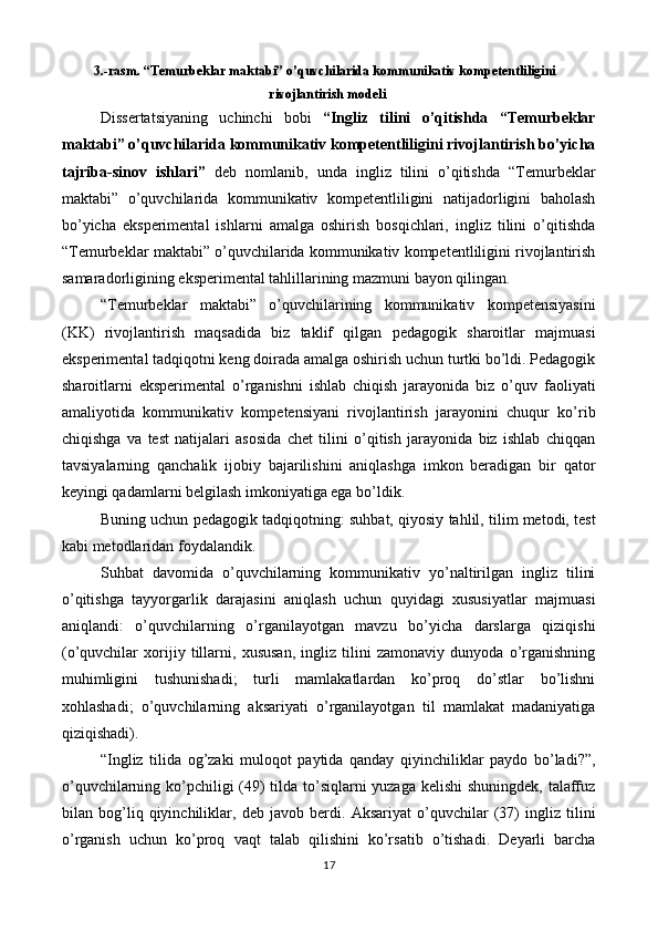 3.-rasm. “Temurbeklar maktabi” o’quvchilarida kommunikativ kompetentliligini 
rivojlantirish modeli   
Dissertatsiyaning   uchinchi   bobi   “Ingliz   tilini   o’qitishda   “Temurbeklar
maktabi” o’quvchilarida kommunikativ kompetentliligini rivojlantirish bo’yicha
tajriba-sinov   ishlari”   deb   nomlanib,   unda   ingliz   tilini   o’qitishda   “Temurbeklar
maktabi”   o’quvchilarida   kommunikativ   kompetentliligini   natijadorligini   baholash
bo’yicha   eksperimental   ishlarni   amalga   oshirish   bosqichlari,   ingliz   tilini   o’qitishda
“Temurbeklar maktabi” o’quvchilarida kommunikativ kompetentliligini rivojlantirish
samaradorligining eksperimental tahlillarining mazmuni bayon qilingan. 
“Temurbeklar   maktabi”   o’quvchilarining   kommunikativ   kompetensiyasini
(KK)   rivojlantirish   maqsadida   biz   taklif   qilgan   pedagogik   sharoitlar   majmuasi
eksperimental tadqiqotni keng doirada amalga oshirish uchun turtki bo’ldi. Pedagogik
sharoitlarni   eksperimental   o’rganishni   ishlab   chiqish   jarayonida   biz   o’quv   faoliyati
amaliyotida   kommunikativ   kompetensiyani   rivojlantirish   jarayonini   chuqur   ko’rib
chiqishga   va   test   natijalari   asosida   chet   tilini   o’qitish   jarayonida   biz   ishlab   chiqqan
tavsiyalarning   qanchalik   ijobiy   bajarilishini   aniqlashga   imkon   beradigan   bir   qator
keyingi qadamlarni belgilash imkoniyatiga ega bo’ldik.  
Buning uchun pedagogik tadqiqotning: suhbat, qiyosiy tahlil, tilim metodi, test
kabi metodlaridan foydalandik.  
Suhbat   davomida   o’quvchilarning   kommunikativ   yo’naltirilgan   ingliz   tilini
o’qitishga   tayyorgarlik   darajasini   aniqlash   uchun   quyidagi   xususiyatlar   majmuasi
aniqlandi:   o’quvchilarning   o’rganilayotgan   mavzu   bo’yicha   darslarga   qiziqishi
(o’quvchilar   xorijiy   tillarni,   xususan,   ingliz   tilini   zamonaviy   dunyoda   o’rganishning
muhimligini   tushunishadi;   turli   mamlakatlardan   ko’proq   do’stlar   bo’lishni
xohlashadi;   o’quvchilarning   aksariyati   o’rganilayotgan   til   mamlakat   madaniyatiga
qiziqishadi).  
“Ingliz   tilida   og’zaki   muloqot   paytida   qanday   qiyinchiliklar   paydo   bo’ladi?”,
o’quvchilarning ko’pchiligi  (49) tilda to’siqlarni  yuzaga kelishi shuningdek, talaffuz
bilan   bog’liq   qiyinchiliklar,   deb   javob   berdi.   Aksariyat   o’quvchilar   (37)   ingliz   tilini
o’rganish   uchun   ko’proq   vaqt   talab   qilishini   ko’rsatib   o’tishadi.   Deyarli   barcha
17  
  