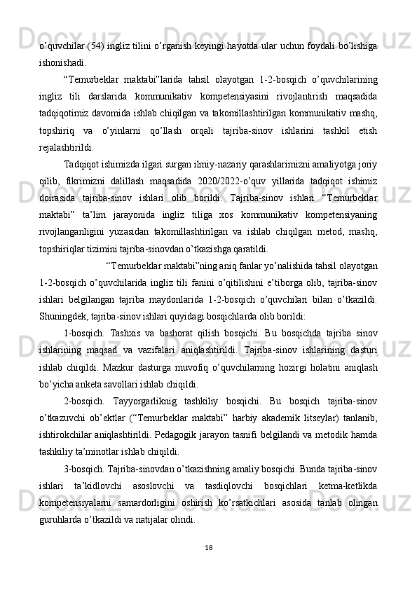 o’quvchilar (54) ingliz tilini o’rganish keyingi hayotda ular uchun foydali bo’lishiga
ishonishadi. 
“Temurbeklar   maktabi”larida   tahsil   olayotgan   1-2-bosqich   o’quvchilarining
ingliz   tili   darslarida   kommunikativ   kompetensiyasini   rivojlantirish   maqsadida
tadqiqotimiz davomida ishlab chiqilgan va takomillashtirilgan kommunikativ mashq,
topshiriq   va   o’yinlarni   qo’llash   orqali   tajriba-sinov   ishlarini   tashkil   etish
rejalashtirildi.  
Tadqiqot ishimizda ilgari surgan ilmiy-nazariy qarashlarimizni amaliyotga joriy
qilib,   fikrimizni   dalillash   maqsadida   2020/2022-o’quv   yillarida   tadqiqot   ishimiz
doirasida   tajriba-sinov   ishlari   olib   borildi.   Tajriba-sinov   ishlari   “Temurbeklar
maktabi”   ta’lim   jarayonida   ingliz   tiliga   xos   kommunikativ   kompetensiyaning
rivojlanganligini   yuzasidan   takomillashtirilgan   va   ishlab   chiqilgan   metod,   mashq,
topshiriqlar tizimini tajriba-sinovdan o’tkazishga qaratildi.  
“Temurbeklar maktabi”ning aniq fanlar yo’nalishida tahsil olayotgan  
1-2-bosqich   o’quvchilarida   ingliz   tili   fanini   o’qitilishini   e’tiborga   olib,   tajriba-sinov
ishlari   belgilangan   tajriba   maydonlarida   1-2-bosqich   o’quvchilari   bilan   o’tkazildi.
Shuningdek, tajriba-sinov ishlari quyidagi bosqichlarda olib borildi:  
1-bosqich.   Tashxis   va   bashorat   qilish   bosqichi.   Bu   bosqichda   tajriba   sinov
ishlarining   maqsad   va   vazifalari   aniqlashtirildi.   Tajriba-sinov   ishlarining   dasturi
ishlab   chiqildi.   Mazkur   dasturga   muvofiq   o’quvchilarning   hozirgi   holatini   aniqlash
bo’yicha anketa savollari ishlab chiqildi.  
2-bosqich.   Tayyorgarliknig   tashkiliy   bosqichi.   Bu   bosqich   tajriba-sinov
o’tkazuvchi   ob’ektlar   (“Temurbeklar   maktabi”   harbiy   akademik   litseylar)   tanlanib,
ishtirokchilar  aniqlashtirildi. Pedagogik jarayon tasnifi  belgilandi  va metodik hamda
tashkiliy ta’minotlar ishlab chiqildi. 
3-bosqich. Tajriba-sinovdan o’tkazishning amaliy bosqichi. Bunda tajriba-sinov
ishlari   ta’kidlovchi   asoslovchi   va   tasdiqlovchi   bosqichlari   ketma-ketlikda
kompetensiyalarni   samardorligini   oshirish   ko’rsatkichlari   asosida   tanlab   olingan
guruhlarda o’tkazildi va natijalar olindi.  
18  
  