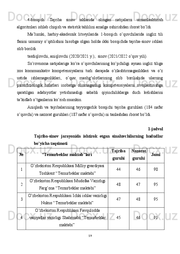 4-bosqich.   Tajriba   sinov   ishlarida   olingan   natijalarni   umumlashtirish
algoritmlari ishlab chiqish va statistik tahlilini amalga oshirishdan iborat bo’ldi.  
Ma’lumki,   harbiy-akademik   litseyilarida   1-bosqich   o’quvchilarida   ingliz   tili
fanini   umumiy   o’qitilishini   hisobga   olgan   holda   ikki   bosqichda   tajriba-sinov   ishlari
olib borildi.  
tasdiqlovchi, aniqlovchi (2020/2021 y.);  sinov (2021/2022 o’quv yili).  
So’rovnoma   natijalariga   ko’ra   o’quvchilarining   ko’pchiligi   aynan   ingliz   tiliga
xos   kommunikativ   kompetensiyalarni   turli   darajada   o’zlashtirmaganliklari   va   o’z
ustida   ishlamaganliklari,   o’quv   mashg’ulotlarining   olib   borilishida   ularning
psixofiziologik   holatlari   inobatga   olinmaganligi   kompetensiyalarni   rivojlantirishga
qaratilgan   adabiyotlar   yetishmasligi   sababli   qiyinchiliklarga   duch   kelishlarini
ta’kidlab o’tganlarini ko’rish mumkin.  
Aniqlash   va   tajribalarining   tayyorgarlik   bosqichi   tajriba   guruhlari   (184   nafar
o’quvchi) va nazorat guruhlari (187 nafar o’quvchi) ni tanlashdan iborat bo’ldi.  
1-jadval
Tajriba-sinov   jarayonida   ishtirok   etgan   sinaluvchilarning   hududlar
bo’yicha taqsimoti 
№  “Temurbeklar maktab”lari  Tajriba 
guruhi  Nazorat
guruhi  Jami 
1  O’zbekiston Respublikasi Milliy gvardiyasi
Toshkent “Temurbeklar maktabi”  44  46  90 
2  O’zbekiston Respublikasi Mudofaa Vazirligi
Farg’ona “Temurbeklar maktabi”  48  47  95 
3  O’zbekiston Respublikasi Ichki ishlar vazirligi
Nukus “Temurbeklar maktabi”  47  48  95 
4  O ’ zbekiston   Respublikasi   Favqulodda
vaziyatlar   vazirligi   Shahrisabz  “ Temurbeklar  
maktabi”  45  46  91 
19  
  