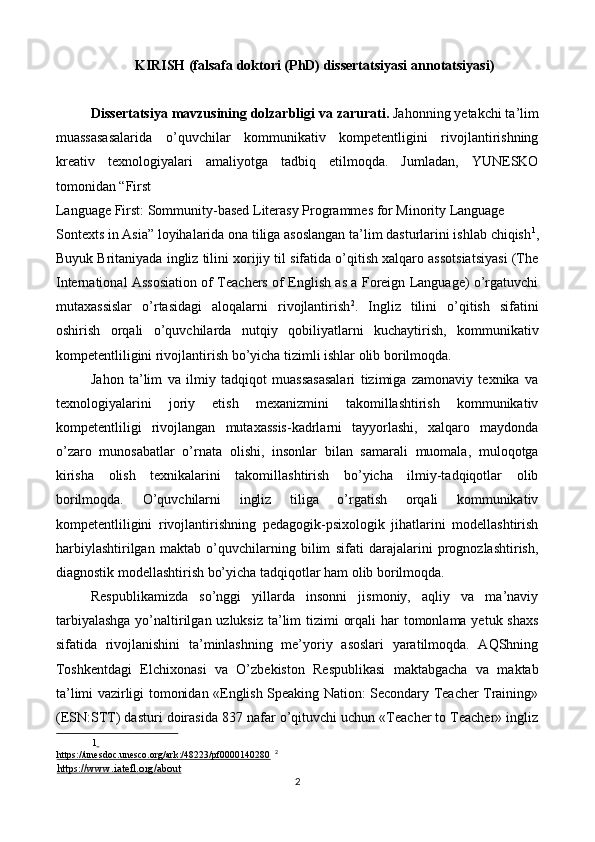 KIRISH (falsafa doktori (PhD) dissertatsiyasi annotatsiyasi) 
 
Dissertatsiya mavzusining dolzarbligi va zarurati.  Jahonning yetakchi ta’lim
muassasasalarida   o’quvchilar   kommunikativ   kompetentligini   rivojlantirishning
kreativ   texnologiyalari   amaliyotga   tadbiq   etilmoqda.   Jumladan,   YUNESKO
tomonidan “First 
Language First: Sommunity-based Literasy Programmes for Minority Language 
Sontexts in Asia” loyihalarida ona tiliga asoslangan ta’lim dasturlarini ishlab chiqish 1
,
Buyuk Britaniyada ingliz tilini xorijiy til sifatida o’qitish xalqaro assotsiatsiyasi (The
International Assosiation of Teachers of English as a Foreign Language) o’rgatuvchi
mutaxassislar   o’rtasidagi   aloqalarni   rivojlantirish 2
.   Ingliz   tilini   o’qitish   sifatini
oshirish   orqali   o’quvchilarda   nutqiy   qobiliyatlarni   kuchaytirish,   kommunikativ
kompetentliligini rivojlantirish bo’yicha tizimli ishlar olib borilmoqda. 
Jahon   ta’lim   va   ilmiy   tadqiqot   muassasasalari   tizimiga   zamonaviy   texnika   va
texnologiyalarini   joriy   etish   mexanizmini   takomillashtirish   kommunikativ
kompetentliligi   rivojlangan   mutaxassis-kadrlarni   tayyorlashi,   xalqaro   maydonda
o’zaro   munosabatlar   o’rnata   olishi,   insonlar   bilan   samarali   muomala,   muloqotga
kirisha   olish   texnikalarini   takomillashtirish   bo’yicha   ilmiy-tadqiqotlar   olib
borilmoqda.   O’quvchilarni   ingliz   tiliga   o’rgatish   orqali   kommunikativ
kompetentliligini   rivojlantirishning   pedagogik-psixologik   jihatlarini   modellashtirish
harbiylashtirilgan   maktab   o’quvchilarning   bilim   sifati   darajalarini   prognozlashtirish,
diagnostik modellashtirish bo’yicha tadqiqotlar ham olib borilmoqda.  
Respublikamizda   so’nggi   yillarda   insonni   jismoniy,   aqliy   va   ma’naviy
tarbiyalashga  yo’naltirilgan uzluksiz  ta’lim tizimi  orqali  har tomonlama yetuk shaxs
sifatida   rivojlanishini   ta’minlashning   me’yoriy   asoslari   yaratilmoqda.   AQShning
Toshkentdagi   Elchixonasi   va   O’zbekiston   Respublikasi   maktabgacha   va   maktab
ta’limi vazirligi tomonidan «English Speaking Nation: Secondary Teacher Training»
(ESN:STT) dasturi doirasida 837 nafar o’qituvchi uchun «Teacher to Teacher» ingliz
1    
https://unesdoc.unesco.org/ark:/48223/pf0000140280     2
 
https://www.iatefl.org/about    
2  
  