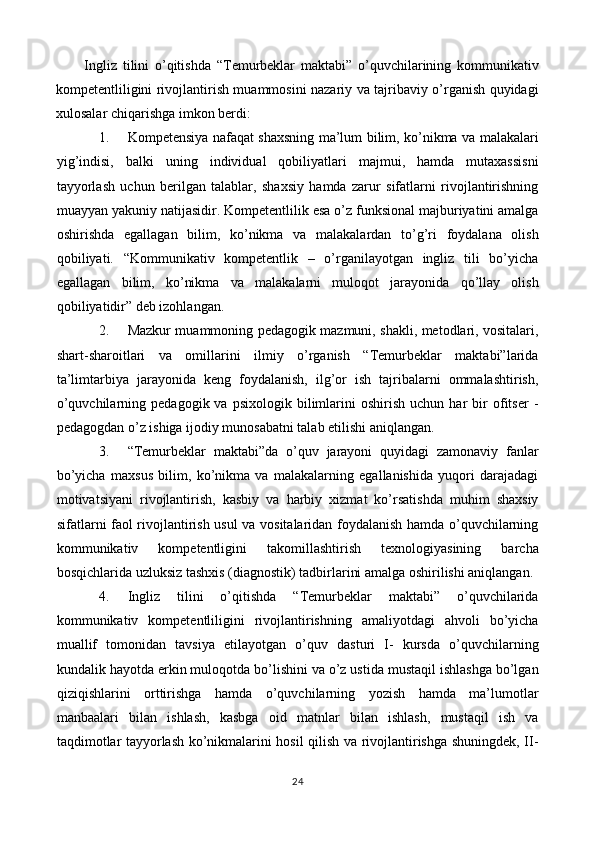 Ingliz   tilini   o’qitishda   “Temurbeklar   maktabi”   o’quvchilarining   kommunikativ
kompetentliligini rivojlantirish muammosini nazariy va tajribaviy o’rganish quyidagi
xulosalar chiqarishga imkon berdi: 
1. Kompetensiya nafaqat shaxsning ma’lum bilim, ko’nikma va malakalari
yig’indisi,   balki   uning   individual   qobiliyatlari   majmui,   hamda   mutaxassisni
tayyorlash   uchun   berilgan   talablar,   shaxsiy   hamda   zarur   sifatlarni   rivojlantirishning
muayyan yakuniy natijasidir. Kompetentlilik esa o’z funksional majburiyatini amalga
oshirishda   egallagan   bilim,   ko’nikma   va   malakalardan   to’g’ri   foydalana   olish
qobiliyati.   “Kommunikativ   kompetentlik   –   o’rganilayotgan   ingliz   tili   bo’yicha
egallagan   bilim,   ko’nikma   va   malakalarni   muloqot   jarayonida   qo’llay   olish
qobiliyatidir” deb izohlangan. 
2. Mazkur muammoning pedagogik mazmuni, shakli, metodlari, vositalari,
shart-sharoitlari   va   omillarini   ilmiy   o’rganish   “Temurbeklar   maktabi”larida
ta’limtarbiya   jarayonida   keng   foydalanish,   ilg’or   ish   tajribalarni   ommalashtirish,
o’quvchilarning   pedagogik  va   psixologik   bilimlarini   oshirish   uchun   har   bir   ofitser   -
pedagogdan o’z ishiga ijodiy munosabatni talab etilishi aniqlangan. 
3. “Temurbeklar   maktabi”da   o’quv   jarayoni   quyidagi   zamonaviy   fanlar
bo’yicha   maxsus   bilim,   ko’nikma   va   malakalarning   egallanishida   yuqori   darajadagi
motivatsiyani   rivojlantirish,   kasbiy   va   harbiy   xizmat   ko’rsatishda   muhim   shaxsiy
sifatlarni faol rivojlantirish usul va vositalaridan foydalanish hamda o’quvchilarning
kommunikativ   kompetentligini   takomillashtirish   texnologiyasining   barcha
bosqichlarida uzluksiz tashxis (diagnostik) tadbirlarini amalga oshirilishi aniqlangan. 
4. Ingliz   tilini   o’qitishda   “Temurbeklar   maktabi”   o’quvchilarida
kommunikativ   kompetentliligini   rivojlantirishning   amaliyotdagi   ahvoli   bo’yicha
muallif   tomonidan   tavsiya   etilayotgan   o’quv   dasturi   I-   kursda   o’quvchilarning
kundalik hayotda erkin muloqotda bo’lishini va o’z ustida mustaqil ishlashga bo’lgan
qiziqishlarini   orttirishga   hamda   o’quvchilarning   yozish   hamda   ma’lumotlar
manbaalari   bilan   ishlash,   kasbga   oid   matnlar   bilan   ishlash,   mustaqil   ish   va
taqdimotlar tayyorlash ko’nikmalarini hosil qilish va rivojlantirishga shuningdek, II-
24  
  