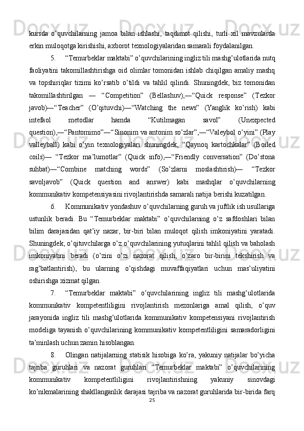 kursda   o’quvchilarning   jamoa   bilan   ishlashi,   taqdimot   qilishi,   turli   xil   mavzularda
erkin muloqotga kirishishi, axborot texnologiyalaridan samarali foydalanilgan. 
5. “Temurbeklar maktabi” o’quvchilarining ingliz tili mashg’ulotlarida nutq
faoliyatini  takomillashtirishga oid olimlar tomonidan ishlab chiqilgan amaliy mashq
va   topshiriqlar   tizimi   ko’rsatib   o’tildi   va   tahlil   qilindi.   Shuningdek,   biz   tomonidan
takomillashtirilgan   ―   “Competition”   (Bellashuv),―“Quick   response”   (Tezkor
javob)―“Teacher”   (O’qituvchi)―“Watching   the   news”   (Yanglik   ko’rish)   kabi
intefaol   metodlar   hamda   “Kutilmagan   savol”   (Unexpected
question),―“Pantomimo”―“Sinonim va antonim so’zlar”,―“Valeybol o’yini” (Play
valleyball)   kabi   o’yin   texnologiyalari   shuningdek,   “Qaynoq   kartochkalar”   (Boiled
coils)―   “Tezkor   ma’lumotlar”   (Quick   info),―“Friendly   conversation”   (Do’stona
suhbat)―“Combine   matching   words”   (So’zlarni   moslashtirish)―   “Tezkor
savoljavob”   (Quick   question   and   answer)   kabi   mashqlar   o’quvchilarning
kommunikativ kompetensiyasini rivojlantirishda samarali natija berishi kuzatilgan. 
6. Kommunikativ yondashuv o’quvchilarning guruh va juftlik ish usullariga
ustunlik   beradi.   Bu   “Temurbeklar   maktabi”   o’quvchilarning   o’z   safdoshlari   bilan
bilim   darajasidan   qat’iy   nazar,   bir-biri   bilan   muloqot   qilish   imkoniyatini   yaratadi.
Shuningdek, o’qituvchilarga o’z o’quvchilarining yutuqlarini tahlil qilish va baholash
imkoniyatini   beradi   (o’zini   o’zi   nazorat   qilish,   o’zaro   bir-birini   tekshirish   va
rag’batlantirish),   bu   ularning   o’qishdagi   muvaffaqiyatlari   uchun   mas’uliyatini
oshirishga xizmat qilgan. 
7. “Temurbeklar   maktabi”   o’quvchilarining   ingliz   tili   mashg’ulotlarida
kommunikativ   kompetentliligini   rivojlantirish   mezonlariga   amal   qilish,   o’quv
jarayonida   ingliz   tili   mashg’ulotlarida   kommunikativ   kompetensiyani   rivojlantirish
modeliga tayanish  o’quvchilarining kommunikativ kompetentliligini  samaradorligini
ta’minlash uchun zamin hisoblangan. 
8. Olingan  natijalarning   statisik   hisobiga   ko’ra,   yakuniy  natijalar   bo’yicha
tajriba   guruhlari   va   nazorat   guruhlari   “Temurbeklar   maktabi”   o’quvchilarining
kommunikativ   kompetentliligini   rivojlantirishning   yakuniy   sinovdagi
ko’nikmalarining shakllanganlik darajasi tajriba va nazorat guruhlarida bir-birida farq
25  
  