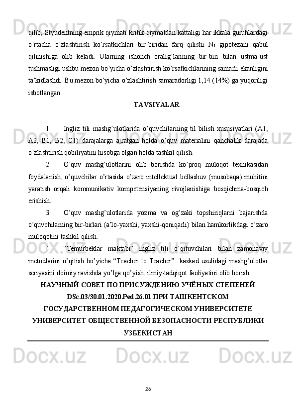 qilib, Styudentning emprik qiymati kritik qiymatdan kattaligi har ikkala guruhlardagi
o’rtacha   o’zlashtirish   ko’rsatkichlari   bir-biridan   farq   qilishi   N
1   gipotezani   qabul
qilinishiga   olib   keladi.   Ularning   ishonch   oralig’larining   bir-biri   bilan   ustma-ust
tushmasligi ushbu mezon bo’yicha o’zlashtirish ko’rsatkichlarining samarli ekanligini
ta’kidlashdi. Bu mezon bo’yicha o’zlashtirish samaradorligi 1,14 (14%) ga yuqoriligi
isbotlangan. 
TAVSIYALAR 
 
1. Ingliz   tili   mashg’ulotlarida   o’quvchilarning   til   bilish   xususiyatlari   (A1,
A2,   B1,   B2,   C1)   darajalarga   ajratgan   holda   o’quv   materialini   qanchalik   darajada
o’zlashtirish qobiliyatini hisobga olgan holda tashkil qilish. 
2. O’quv   mashg’ulotlarini   olib   borishda   ko’proq   muloqot   texnikasidan
foydalanish,  o’quvchilar o’rtasida  o’zaro intellektual bellashuv (musobaqa)  muhitini
yaratish   orqali   kommunikativ   kompetensiyaning   rivojlanishiga   bosqichma-bosqich
erishish. 
3. O’quv   mashg’ulotlarida   yozma   va   og’zaki   topshiriqlarni   bajarishda
o’quvchilarning bir-birlari (a’lo-yaxshi, yaxshi-qoniqarli) bilan hamkorlikdagi o’zaro
muloqotini tashkil qilish. 
4. “Temurbeklar   maktabi”   ingliz   tili   o’qituvchilari   bilan   zamonaviy
metodlarini   o’qitish  bo’yicha “Teacher   to Teacher”   kaskad   usulidagi  mashg’ulotlar
seriyasini doimiy ravishda yo’lga qo’yish, ilmiy-tadqiqot faoliyatini olib borish. 
НАУЧНЫЙ СОВЕТ ПО ПРИСУЖДЕНИЮ УЧЁНЫХ СТЕПЕНЕЙ
DSс.03/30.01.2020.Ped.26.01 ПРИ ТАШКЕНТСКОМ
ГОСУДАРСТВЕННОМ ПЕДАГОГИЧЕСКОМ УНИВЕРСИТЕТЕ
УНИВЕРСИТЕТ ОБЩЕСТВЕННОЙ БЕЗОПАСНОСТИ РЕСПУБЛИКИ
УЗБЕКИСТАН 
 
 
 
26  
  