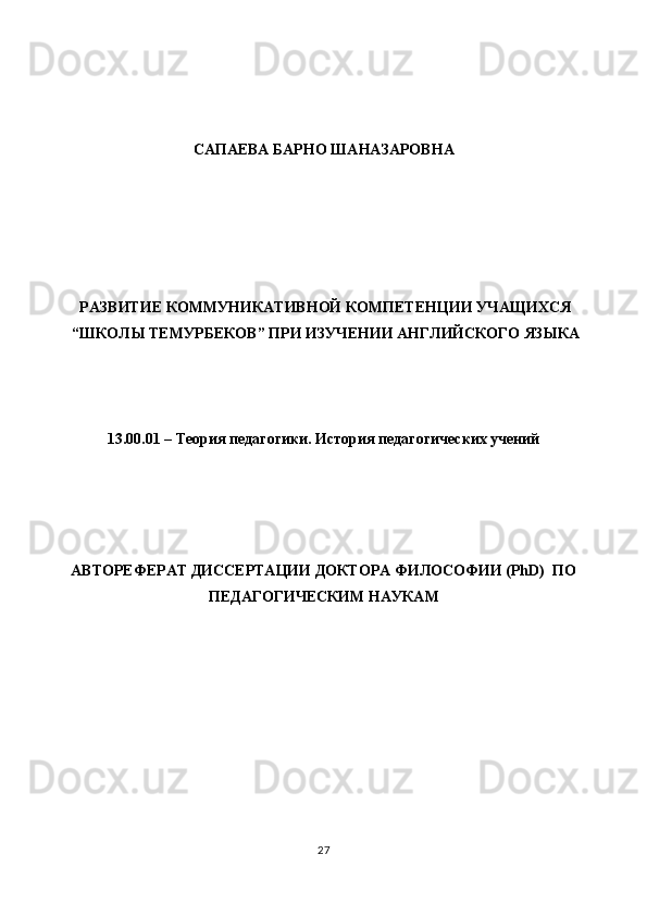  
 
 
САПАЕВА БАРНО ШАНАЗАРОВНА   
 
 
 
 
 
РАЗВИТИЕ КОММУНИКАТИВНОЙ КОМПЕТЕНЦИИ УЧАЩИХСЯ
“ШКОЛЫ ТЕМУРБЕКОВ” ПРИ ИЗУЧЕНИИ АНГЛИЙСКОГО ЯЗЫКА  
 
 
 
13.00.01 – Теория педагогики. История педагогических учений 
 
 
 
 
АВТОРЕФЕРАТ ДИССЕРТАЦИИ ДОКТОРА ФИЛОСОФИИ (PhD)  ПО
ПЕДАГОГИЧЕСКИМ НАУКАМ 
 
 
 
 
 
 
 
 
 
27  
  