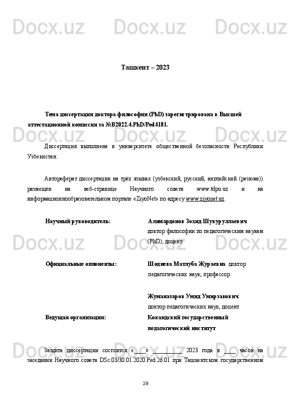 Ташкент – 2023 
 
 
 
Тема диссертации доктора философии (PhD) зарегистрирована в Высшей 
аттестационной комиссии за №B2022.4.PhD/Ped4181.   
 
Диссертация   выполнена   в   университете   общественной   безопасности   Республики
Узбекистан. 
 
Автореферат   диссертации   на  трёх  языках  (узбекский,  русский,   английский   (резюме))
размещён   на   веб-странице   Научного   совета   www.tdpu.uz   и   на
информационнообразовательном портале «ZiyoNet» по адресу  www.ziyonet.uz .  
 
Научный руководитель:    Алимардонов Зохид Шукуруллаевич                
доктор философии по педагогическим наукам 
(PhD), доцент  
 
Официальные оппоненты: 
 
 
   
Шодиева Матлуба Жураевна   доктор 
педагогических наук, профессор 
 
Жуманазаров Умид Умирзакович 
доктор педагогических наук, доцент   
Ведущая организация:  Кокандский государственный 
педагогический институт  
  
Защита   диссертации   состоится   «____»   __________   2023   года   в   ____   часов   на
заседании   Научного   совета   DSс.03/30.01.2020.Ped.26.01   при   Ташкентском   государственном
28